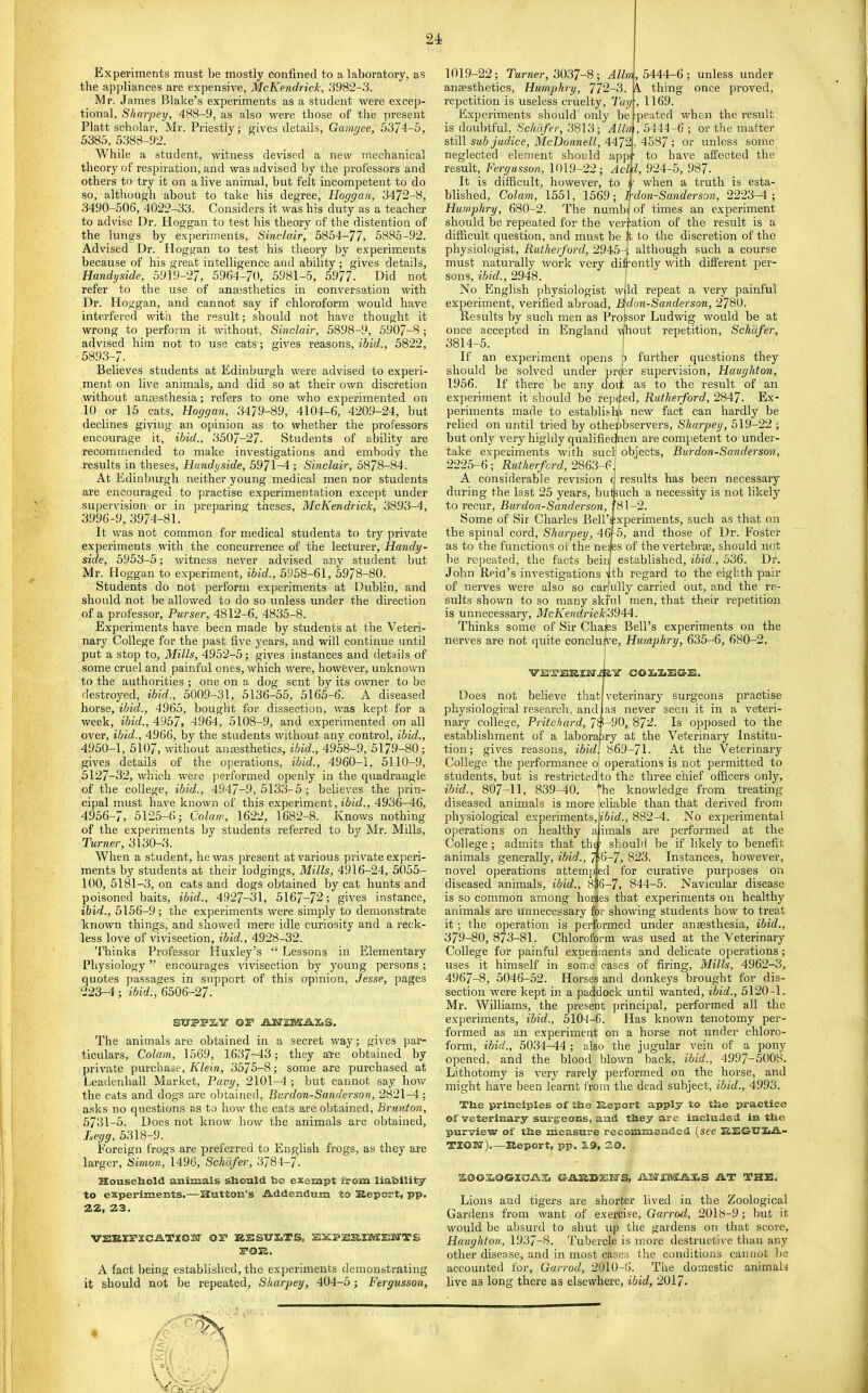 Experiments must be mostly confined to a laboratory, as the appliances are expensive, McKendrick, 3982-3. Mr. James Blake’s experiments as a student were excep- tional, Skarpey, 488-9, as also were those of the present Platt scholar, Mr. Priestly; gives details, Gamgee, 5374-5, 5385, 5388-92. While a student, witness devised a new mechanical theory of respiration, and was advised by the professors and others to try it on a live animal, but felt incompetent to do so, although about to take his degree, Hoggan, 3472-8, 3490-506, 4022-33. Considers it was his duty as a teacher to advise Dr. Hoggan to test his theory of the distention of the lungs by experiments, Sinclair, 5854-77, 5885-92. Advised Dr. Hoggan to test his theory by experiments because of his great intelligence and ability ; gives details, Handyside, 59W-27, 5964-70, 5981-5, 5977- Did not refer to the use of anassthetics in conversation with Dr. Hoggan, and cannot say if chloroform would have interfered with the result; should not have thought it wrong to perform it without, Sinclair, 5898-9, 5907-8 ; advised him not to use cats; gives reasons, ibid., 5822, 5893-7. Believes students at Edinburgh were advised to experi- ment on live animals, and did so at their own discretion without anaesthesia; refers to one who experimented on 10 or 15 cats, Hoggan, 3479-89, 4104-6, 4209-24, but declines giving an opinion as to whether the professors encourage it, ibid., 3507-27. Students of ability are recommended to make investigations and embody the results in theses, Handyside, 5971-4; Sinclair, 5878-84. At Edinburgh neither young medical men nor students are encouraged to practise e.xperimentation except under supervision or in preparing theses, McKendrick, 38.93-4, 3996-9, 3974-81. It was not common for medical students to try private experiments with the concurrence of the lecturer, Handy- side, 5953-5; witness never advised any student but Mr. Hoggan to experiment, ibid., 5958-61, 5978-80. Students do not perform experiments at Dublin, and should not be allowed to do so unless under the direction of a professor. Purser, 4812-6, 4835-8. Experiments have been made by students at the Veteri- nary College for the past five years, and will continue until put a stop to. Mills, 4952-5; gives instances and details of some cruel and painful ones, which were, howCver, unknown to the authorities ; one on a dog sent by its owner to be destroyed, ibid., 5009-31, 5136-55, 5165-6. A diseased horse, ibid., 4965, bought for dissection, was kept for a week, ibid., 4957, 4964, 5108-9, and experimented on all over, ibid., 4966, by the students without any control, ibid., 4950-1, 5107, without ansesthetics, ibid., 4958-9, 5179-80; gives details of the operations, ibid., 4960-1, 5110-9, 5127-32, which were performed openly in the quadrangle of the college, ibid., 4947-9, 5133-5 ; believes the prin- cipal must have known of this experiment, iSiii., 4936-46, 4956-7, 5125-6; Colaw, 1622, 1682-8. Knows nothing of the experiments by students referred to by Mr. Mills, Turner, 3130-3. When a student, he was present at various private experi- ments by students at their lodgings. Mills, 4916-24, 5055- 100, 5l8l-3, on cats and dogs obtained by cat hunts and poisoned baits, ibid., 4927-31, 5167-72; gives instance, ibid., 5156-9; the e.xperiments were simply to demonstrate known things, and showed mere idle curiosity and a reck- less love of vivisection, ibid., 4928-32. Thinks Professor Huxley’s “ Lessons in Elementary Physiology ” encourages vivisection by young persons; quotes passages in support of this opinion, Jesse, pages 223-4; i6id.,‘6506-27. S'D’S'PSiV ©r AW2®ail.3C.S. The animals are obtained in a secret way; gives par- ticulars, Colam, 1569, 1637—43; they al’e obtained by private purcha.se, Klein, 3575-8; some are purchased at Lcadenhall Market, Pavy, 2101-4 ; but cannot say how the cats and dogs are obtained, Burdon-Sanderson, 2821-4 ; asks no questions as to how the cats are obtained, Brunton, 5731-5. Does not know how the animals are obtained, Legg, 5318-9. Foreign frogs are preferred to English frogs, as they are larger, Simon, 1496, Schafer, 3784-7. Household anima.ls should be exempt from liability to experiments.—Hutton’s Addendum to Sleport, pp. 22, 23. VERIPICATIOST Off RESTtfliTS, EXPEBIMESTTS A fact being established, the experiments demonstrating it should not be repeated, Skarpey, 404-5; Fergusson, 1019-22; Turner, 3037-8 ; Alim anaesthetics, Humphry, 772-3. repetition is useless cruelty, Tay Experiments should only be is doubtful, Schafer, 3813; Alin still sub judice, McDonnell, 4472 neglected element should appi result, Fergusson, 1019-22; Acl\ , 5444-6; unless under k thing once proved, 1169. peate.fl when the result , 5444-6 ; or the matter , 4587; or unless some pf to have affected the 4l, 924-5, 987. It is difficult, however, to h when a truth is esta- blished, Colam, 1551, 1569; Pdon-Sanderson, 2223—i ; Humphry, 680-2. The numb| of times an experiment should bo repeated for the veriiation of the result is a difficult question, and must be It to the discretion of the physiologist, Rutherford, 2945-^ although such a course must naturally work very diffontly with different per- sons, ibid., 2948. Id repeat a very painful ]don-Sanderson, 2780. risor Ludwig would be at No English ]ihysiologist wl experiment, verified abroad. Be Results by such men as Pro s once accepted in England r^out repetition, Schafer, 3814-5. If an expei'iment opens further questions they should be solved under proer supervision, Haughton, 1956. If there be any doil as to the result of an experiment it should be repeped, Rutherford, 2847. Ex- periments made to establishii new fact can hardly be relied on until tried by othepbservers, Sharpey, 519-22 ; but only very highly qualifieonen are competent to under- take experiments with sucl]' objects, Burdon-Sanderson, 2225-6; Rutherford, 2803-0'\ A considerable revision o results has been necessary during the last 25 years, but such a necessity is not likely to recur, Burdon-Sanderson, :'81-2. Some of Sir Charles Bell’sixperiments, such as that on the spinal cord, Sharpey, 461-5, and those of Dr. Foster as to the functions of the neijes of the vertebree, should not be rejjeated, the facts beiiJ established, ibid., 536. Dr. John Reid’s investigations 4th regard to the eighth pair of nerves were also so carfully carried out, and the re- sults shown to so many skrul men, that their repetition is unnecessary, McKeridrick'3944. Thinks some of Sir Chajes Bell’s experiments on the nerves are not quite conclus’e, Humphry, 635-6, 680-2. Does not believe that veterinary surgeons practise physiological research, and as never seen it in a veteri- nary college, Pritchard, 7S-90, 872. Is opposed to the establishment of a laborairy at the Veterinary Institu- tion; gives reasons, ibid. 869-71. At the Veterinary College the performance o operations is not permitted to students, but is restrictedlto the three chief officers only, ibid., 807-11, 839-40. me knowledge from treating diseased animals is more eliable than that derived from physiological experiments, ibid., 882-4. No experimental operations on bealthy a imals are performed at the College; admits that th^ should be if likely to benefit animals generally, ibid., 7p6-7, 823. Instances, however, novel operations attempled for curative purposes on diseased animals, ibid., 8e6-7, 844-5. Navicular disease is so common among horses that experiments on healthy animals are unnecessary for showing students how to treat it; the operation is performed under anaesthesia, ibid., 379-80, 873-81. Chloroform was used at the Veterinary College for painful experiments and delicate operations; uses it himself in some cases of firing. Mills, 4962-3, 4967-8, 5046-52. Horses and donkeys brought for dis- section were kepit in a paddock until wanted, ibid., 5120-1. Mr. Williams, the present principal, performed all the experiments, ibid., 5104-6. Has known tenotomy per- formed as an experiment on a horse not under chloro- form, ibid., 5034-44; also the jugular vein of a pony opened, and the blood blown back, ibid., 4997-5008. Lithotomy is V'ery rarely performed on the horse, and might have been learnt from the dead subject, ibid., 4993. The principles of She Beport apply to the practice of veterinary surgeons, and they are included in the purview of the measure recommended (see BEG-lTIiA- TION”).—Beport, pp. B.9, 20. ZOOXiOCrXCAV. ©ABBEHS, AM£MAX,S AT THE. Lions and tigers are shorter lived in the Zoological Gardens from want of exercise, Garrod, 2018-9; but it would be absurd to shut up the gardens on that score, Haughton, 1937-8. Tubercle is more destructive than any other disease, and in most cases the conditions cannot be accounted for, Garrod, 2010-6. The domestic animals live as long there as elsewhere, ibid, 2017- 1 i