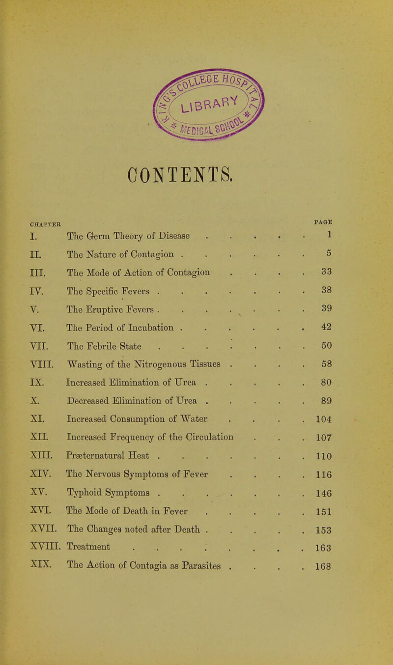 CONTENTS. CHAPTER I. The Germ Theory of Disease .... PAGE 1 II. The Nature of Contagion ..... 5 III. The Mode of Action of Contagion 33 IV. The Specific Fevers ...... 38 Y. The Eruptive Fevers ...... 39 VI. The Period of Incubation ..... 42 VII. The Febrile State ...... 50 VIII. Wasting of the Nitrogenous Tissues . 58 IX. Increased Elimination of Urea .... . 80 X. Decreased Elimination of Urea .... 89 XI. Increased Consumption of Water . 104 XII. Increased Frequency of the Circulation . 107 XIII. Preternatural Heat ...... . 110 XIV. The Nervous Symptoms of Fever . 116 XV. Typhoid Symptoms ...... . 146 XVI. The Mode of Death in Fever .... . 151 XVII. The Changes noted after Death .... . 153 XVIII. Treatment ....... . 163 XIX. The Action of Contagia as Parasites . . 168