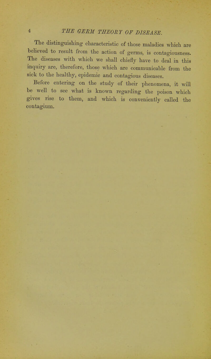 The distinguishing1 characteristic of those maladies which are believed to result from the action of germs, is contagiousness. The diseases with which we shall chiefly have to deal in this inquiry are, therefore, those which are communicable from the sick to the healthy, epidemic and contagious diseases. Before entering on the study of their phenomena, it will be well to see what is known regarding the poison which gives rise to them, and which is conveniently called the contagium.