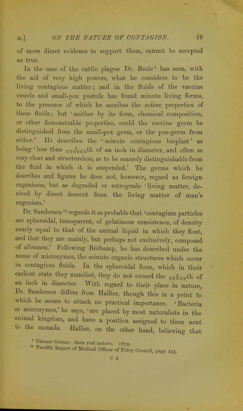 of more direct evidence to support them, cannot be accepted as true. In the case of the cattle plague Dr. Beale9 has seen, with the aid of very high powers, what he considers to be the liviug contagious matter; and in the fluids of the vaccine vesicle and small-pox pustule has found minute living forms, to the presence of which he ascribes the active properties of these fluids; but £ neither by its form, chemical composition, or other demonstrable properties, could the vaccine germ be distinguished from the small-pox germ, or the pus-germ from either/ He describes the f minute contagious bioplast ’ as being ‘less than xooVuo^1 of an inch in diameter, and often so very clear and structureless, as to be scarcely distinguishable from the fluid in which it is suspended.’ The germs which he describes and figures he does not, however, regard as foreign organisms, but as degraded or retrograde c living matter, de- rived by direct descent from the living matter of man’s organism.’ Dr. Sanderson10 regards it as probable that 'contagium particles are spheroidal, transparent, of gelatinous consistence, of density nearly equal to that of the animal liquid in which they float, and that they are mainly, but perhaps not exclusively, composed of albumen.’ Following Bechamp, he has described under the name of microzymes, the minute organic structures which occur in contagious fluids. In the spheroidal form, which in their earliest state they manifest, they do not exceed the ^i^th of an inch in diameter. With regard to their place in nature, Dr. Sanderson differs from Hallier, though this is a point to which he seems to attach no practical importance. ‘ Bacteria or microzymes,’ he says, ‘are placed by most naturalists in the animal kingdom, and have a position assigned to them next to the monads. Hallier, on the other hand, believing that Disease Germs : their real nature. 1870. 10 Twelfth Report of Medical Officer of Privy Council, page 255.