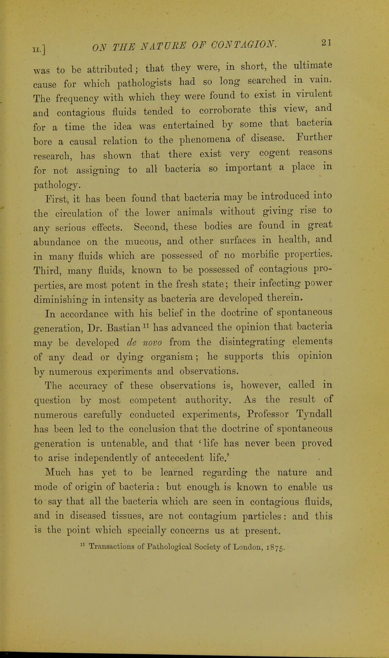 was to be attributed; that they were, in short, the ultimate cause for which pathologists had so long searched in vain. The frequency with which they were found to exist in virulent and contagious fluids tended to corroborate this view, and for a time the idea was entertained by some that bacteria bore a causal relation to the phenomena of disease. Furthei research, has shown that there exist very cogent reasons for not assigning to all bacteria so important a place in pathology. First, it has been found that bacteria may be introduced into the circulation of the lower animals without giving rise to any serious effects. Second, these bodies are found in gieat abundance on the mucous, and other surfaces in health, and in many fluids which are possessed of no morbific properties. Third, many fluids, known to be possessed of contagious pro- perties, are most potent in the fresh state; their infecting power diminishing in intensity as bacteria are developed therein. In accordance with his belief in the doctrine of spontaneous generation, Dr. Bastian11 has advanced the opinion that bacteria may be developed cle novo from the disintegrating elements of any dead or dying organism; he supports this opinion by numerous experiments and observations. The accuracy of these observations is, however, called in question by most competent authority. As the result of numerous carefully conducted experiments, Professor Tyndall has been led to the conclusion that the doctrine of spontaneous generation is untenable, and that ‘ life has never been proved to arise independently of antecedent life.’ Much has yet to be learned regarding the nature and mode of origin of bacteria: but enough is known to enable us to say that all the bacteria which are seen in contagious fluids, and in diseased tissues, are not contagium particles: and this is the point which specially concerns us at present. 11 Transactions of Pathological Society of London, 1875.