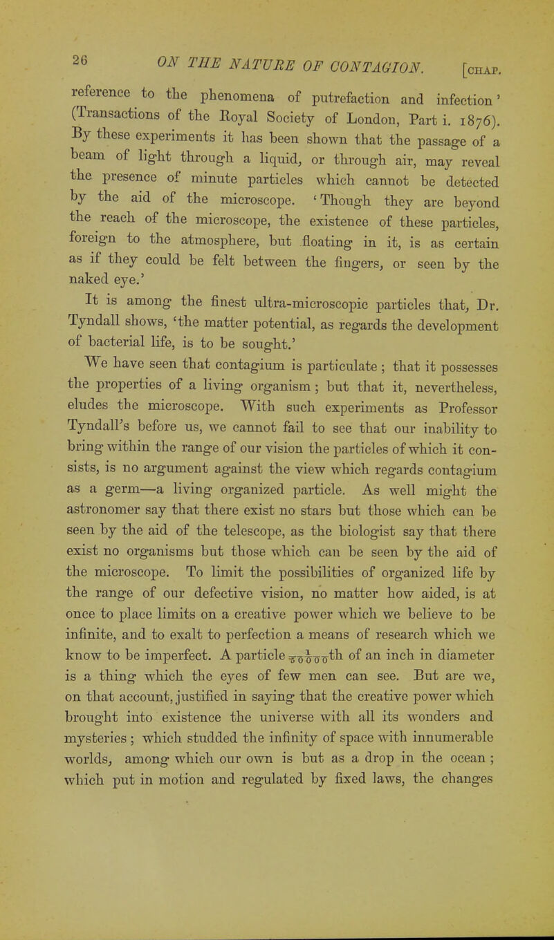 reference to the phenomena of putrefaction and infection ’ (Transactions of the Royal Society of London, Part i. 1876). By these experiments it lias been shown that the passage of a beam of light through a liquid, or through air, may reveal the presence of minute particles which cannot be detected by the aid of the microscope. ‘Though they are beyond the reach of the microscope, the existence of these particles, foreign to the atmosphere, but floating in it, is as certain as if they could be felt between the fingers, or seen by the naked eye.’ It is among the finest ultra-microscopic particles that. Dr. Tyndall shows, ‘the matter potential, as regards the development of bacterial life, is to be sought.’ We have seen that contagium is particulate ; that it possesses the properties of a living organism ; but that it, nevertheless, eludes the microscope. With such experiments as Professor Tyndall’s before us, we cannot fail to see that our inability to bring within the range of our vision the particles of which it con- sists, is no argument against the view which regards contagium as a germ—a living organized particle. As well might the astronomer say that there exist no stars but those which can be seen by the aid of the telescope, as the biologist say that there exist no organisms but those which can be seen by the aid of the microscope. To limit the possibilities of organized life by the range of our defective vision, no matter how aided, is at once to place limits on a creative power which we believe to be infinite, and to exalt to perfection a means of research which we know to be imperfect. A particle of an inch in diameter is a thing which the eyes of few men can see. But are we, on that account, justified in saying that the creative power which brought into existence the universe with all its wonders and mysteries ; which studded the infinity of space with innumerable worlds, among which our own is but as a drop in the ocean ; which put in motion and regulated by fixed laws, the changes