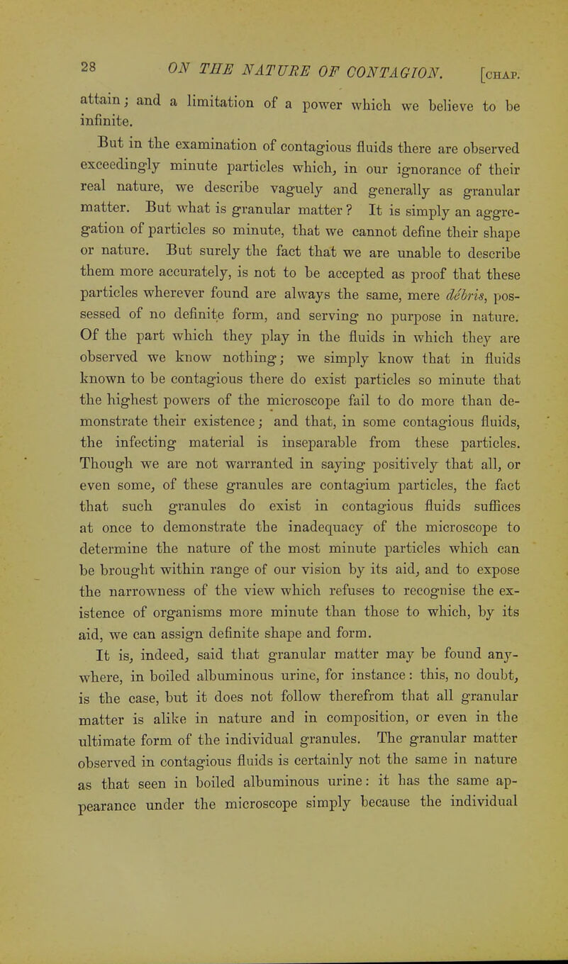 attain ; and a limitation of a power which we believe to be infinite. But in the examination of contagious fluids there are observed exceedingly minute particles which, in our ignorance of their real nature, we describe vaguely and generally as granular matter. But what is granular matter ? It is simply an aggre- gation of particles so minute, that we cannot define their shape or nature. But surely the fact that we are unable to describe them more accurately, is not to be accepted as proof that these particles wherever found are always the same, mere debris, pos- sessed of no definite form, and serving no purpose in nature. Of the part which they play in the fluids in which they are observed we know nothing; we simply know that in fluids known to be contagious there do exist particles so minute that the highest powers of the microscope fail to do more than de- monstrate their existence; and that, in some contagious fluids, the infecting material is inseparable from these particles. Though we are not warranted in saying positively that all, or even some, of these granules are contagium particles, the fact that such granules do exist in contagious fluids suffices at once to demonstrate the inadequacy of the microscope to determine the nature of the most minute particles which can be brought within range of our vision by its aid, and to expose the narrowness of the view which refuses to recognise the ex- istence of organisms more minute than those to which, by its aid, we can assign definite shape and form. It is, indeed, said that granular matter may be found any- where, in boiled albuminous urine, for instance: this, no doubt, is the case, but it does not follow therefrom that all granular matter is alike in nature and in composition, or even in the ultimate form of the individual granules. The granular matter observed in contagious fluids is certainly not the same in nature as that seen in boiled albuminous urine: it has the same ap- pearance under the microscope simply because the individual