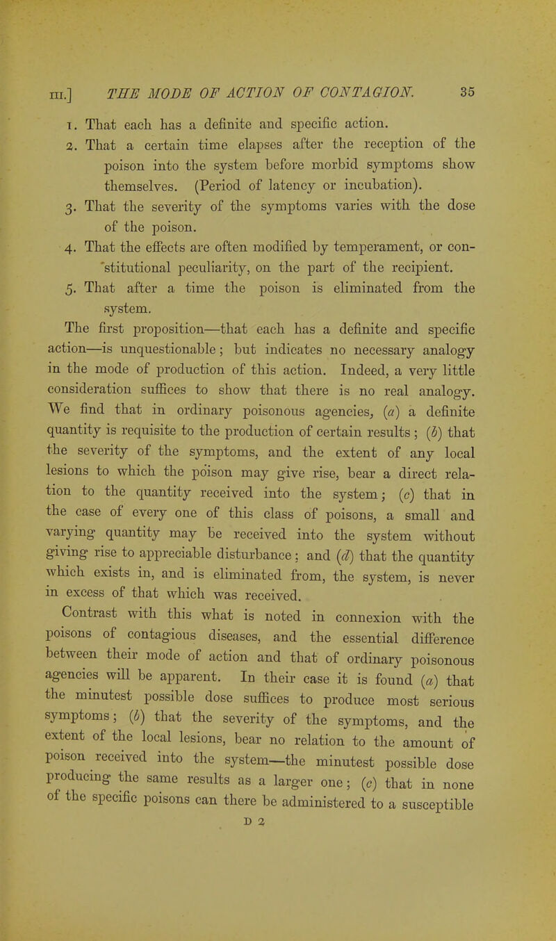 1. That each has a definite and specific action. 2. That a certain time elapses after the reception of the poison into the system before morbid symptoms show themselves. (Period of latency or incubation). 3. That the severity of the symptoms varies with the dose of the poison. 4. That the effects are often modified by temperament, or con- stitutional peculiarity, on the part of the recipient. 5. That after a time the poison is eliminated from the system. The first proposition—that each has a definite and specific action—is unquestionable; but indicates no necessary analogy in the mode of production of this action. Indeed, a very little consideration suffices to show that there is no real analogy. We find that in ordinary poisonous agencies, (a) a definite quantity is requisite to the production of certain results ; (b) that the severity of the synqitoms, and the extent of any local lesions to which the poison may give rise, bear a direct rela- tion to the quantity received into the system; (c) that in the case of every one of this class of poisons, a small and varying quantity may be received into the system without giving lise to appreciable disturbance: and (d') that the quantity which exists in, and is eliminated from, the system, is never in excess of that which was received. Contrast with this what is noted in connexion with the poisons of contagious diseases, and the essential difference between their mode of action and that of ordinary poisonous agencies will be apparent. In their case it is found (a) that the minutest possible dose suffices to produce most serious symptoms; (6) that the severity of the symptoms, and the extent of the local lesions, bear no relation to the amount of poison received into the system—the minutest possible dose producing the same results as a larger one; (c) that in none of the specific poisons can there be administered to a susceptible