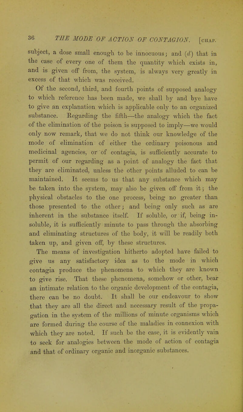 subject, a dose small enough to be innocuous; and (cl) that in the case of every one of them the quantity which exists in, and is given off from, the system, is always very greatly in excess of that which -was received. Of the second, third, and fourth points of supposed analogy to which reference has been made, we shall by and bye have to give an explanation which is applicable only to an organized substance. Regarding the fifth—the analogy which the fact of the elimination of the poison is supposed to imply—we would only now remark, that we do not think our knowledge of the mode of elimination of either the ordinary poisonous and medicinal agencies, or of contagia, is sufficiently accurate to permit of our regarding as a point of analogy the fact that they are eliminated, unless the other points alluded to can be maintained. It seems to us that any substance which may be taken into the system, may also be given off from it; the physical obstacles to the one process, being no greater than those presented to the other; and being only such as are inherent in the substance itself. If soluble, or if, being in- soluble, it is sufficiently minute to pass through the absorbing and eliminating structures of the body, it will be readily both taken up, and given off, by these structures. The means of investigation hitherto adopted have failed to give us any satisfactory idea as to the mode in which contagia produce the phenomena to which they are known to give rise. That these phenomena, somehow or other, bear an intimate relation to the organic development of the contagia, there can be no doubt. It shall be our endeavour to show that they are all the direct and necessary result of the propa- gation in the system of the millions of minute organisms which are formed during the course of the maladies in connexion with which they are noted. If such be the case, it is evidently vain to seek for analogies between the mode of action of contagia and that of ordinary organic and inorganic substances.