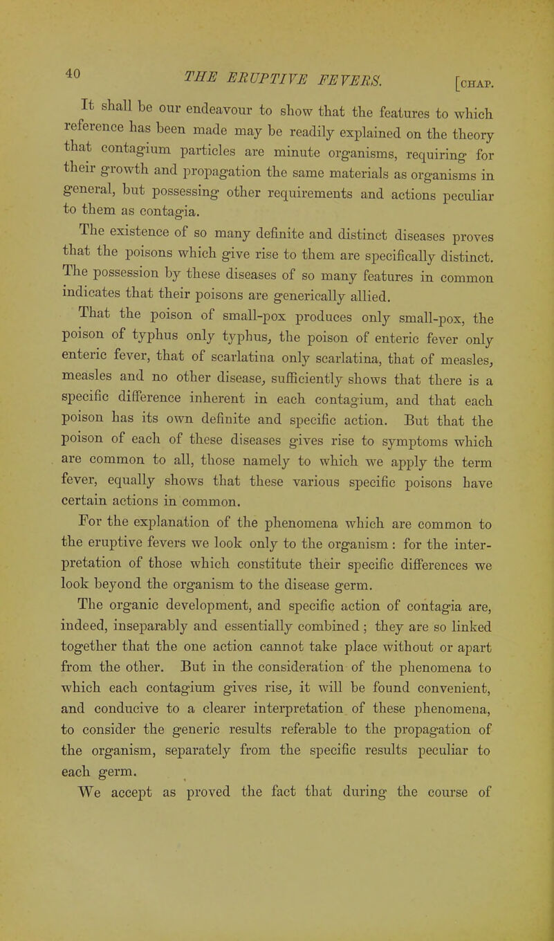 It shall be our endeavour to show that the features to which reference has been made may be readily explained on the theory that contagium particles are minute organisms, requiring for their growth and propagation the same materials as organisms in general, but possessing other requirements and actions peculiar to them as contagia. The existence of so many definite and distinct diseases proves that the poisons which give rise to them are specifically distinct. The possession by these diseases of so many features in common indicates that their poisons are generically allied. That the poison of small-pox produces only small-pox, the poison of typhus only typhus, the poison of enteric fever only enteiic fever, that of scarlatina only scarlatina, that of measles, measles and no other disease, sufficiently shows that there is a specific difference inherent in each contagium, and that each poison has its own definite and specific action. But that the poison of each of these diseases gives rise to symptoms which are common to all, those namely to which we apply the term fever, equally shows that these various specific poisons have certain actions in common. For the explanation of the phenomena which are common to the eruptive fevers we look only to the organism : for the inter- pretation of those which constitute their specific differences we look beyond the organism to the disease germ. The organic development, and specific action of contagia are, indeed, inseparably and essentially combined ; they are so linked together that the one action cannot take place without or apart from the other. But in the consideration of the phenomena to which each contagium gives rise, it will be found convenient, and conducive to a clearer interpretation of these phenomena, to consider the generic results referable to the propagation of the organism, separately from the specific results peculiar to each germ. We accept as proved the fact that during the course of