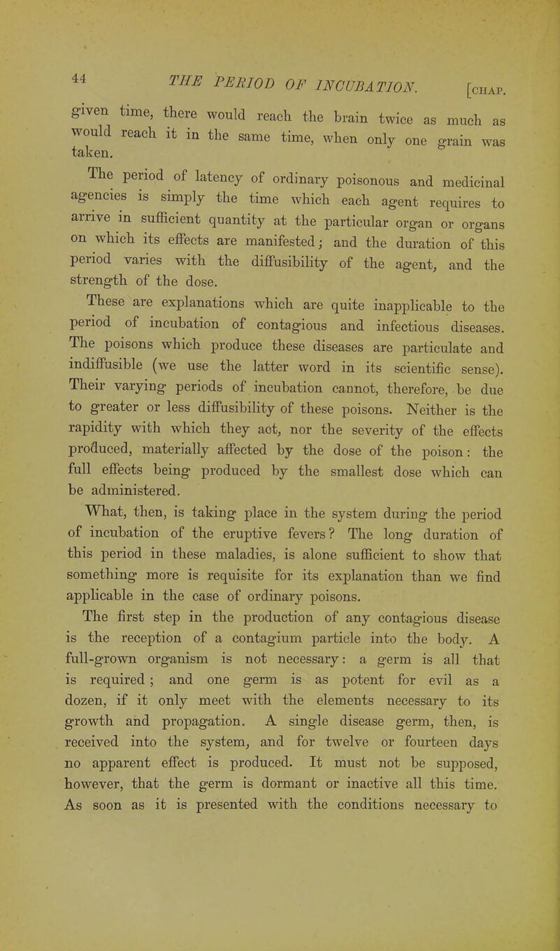 g-iven time, there would reach the brain twice as much as would reach it in the same time, when only one grain was taken. The period of latency of ordinary poisonous and medicinal agencies is simply the time which each agent requires to arrive in sufficient quantity at the particular organ or organs on which its effects are manifested; and the duration of this period varies with the diffusibility of the agent, and the strength of the dose. These are explanations which are quite inapplicable to the period of incubation of contagious and infectious diseases. The poisons which produce these diseases are particulate and indiffusible (we use the latter word in its scientific sense). Their varying periods of incubation cannot, therefore, be due to greater or less diffusibility of these poisons. Neither is the rapidity with which they act, nor the severity of the effects produced, materially affected by the dose of the poison: the full effects being produced by the smallest dose which can be administered. What, then, is taking place in the system during the period of incubation of the eruptive fevers? The long duration of this period in these maladies, is alone sufficient to show that something more is requisite for its explanation than we find applicable in the case of ordinary poisons. The first step in the production of any contagious disease is the reception of a contagium particle into the body. A full-grown organism is not necessary: a germ is all that is required ; and one germ is as potent for evil as a dozen, if it only meet with the elements necessary to its growth and propagation. A single disease germ, then, is received into the system, and for twelve or fourteen days no apparent effect is produced. It must not be supposed, however, that the germ is dormant or inactive all this time. As soon as it is presented with the conditions necessary to