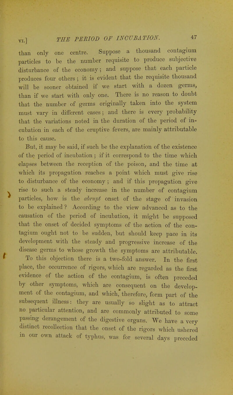 than only one centre. Suppose a thousand contagium particles to be the number requisite to produce subjective disturbance of the economy; and suppose that each paiticle produces four others ; it is evident that the requisite thousand will be sooner obtained if we start with a dozen germs, than if we start with only one. There is no reason to doubt that the number of germs originally taken into the system must vary in different cases; and there is every probability that the variations noted in the duration of the period of in- cubation in each of the eruptive fevers, are mainly attributable to this cause. But, it may be said, if such be the explanation of the existence of the period of incubation ; if it correspond to the time which elapses between the reception of the poison, and the time at which its propagation, reaches a point which must give rise to disturbance of the economy ; and if this propagation give rise to such a steady increase in the number of contagium particles, how is the abrupt onset of the stage of invasion to be explained ? According to the view advanced as to the causation of the period of incubation, it might be supposed that the onset of decided symptoms of the action of the con- tagium ought not to be sudden, but should keep pace in its development with the steady and progressive increase of the disease germs to whose growth the symptoms are attributable. To this objection there is a two-fold answer. In the first place, the occurrence of rigors, which are regarded as the first evidence of the action of the contagium, is often preceded by other symptoms, which are consequent on the develop- ment of the contagium, and which*therefore, form part of the subsequent illness: they are usually so slight as to attract no particular attention, and are commonly attributed to some passing derangement of the digestive organs. We have a very distinct recollection that the onset of the rigors which ushered m our own attack of typhus, was for several days preceded