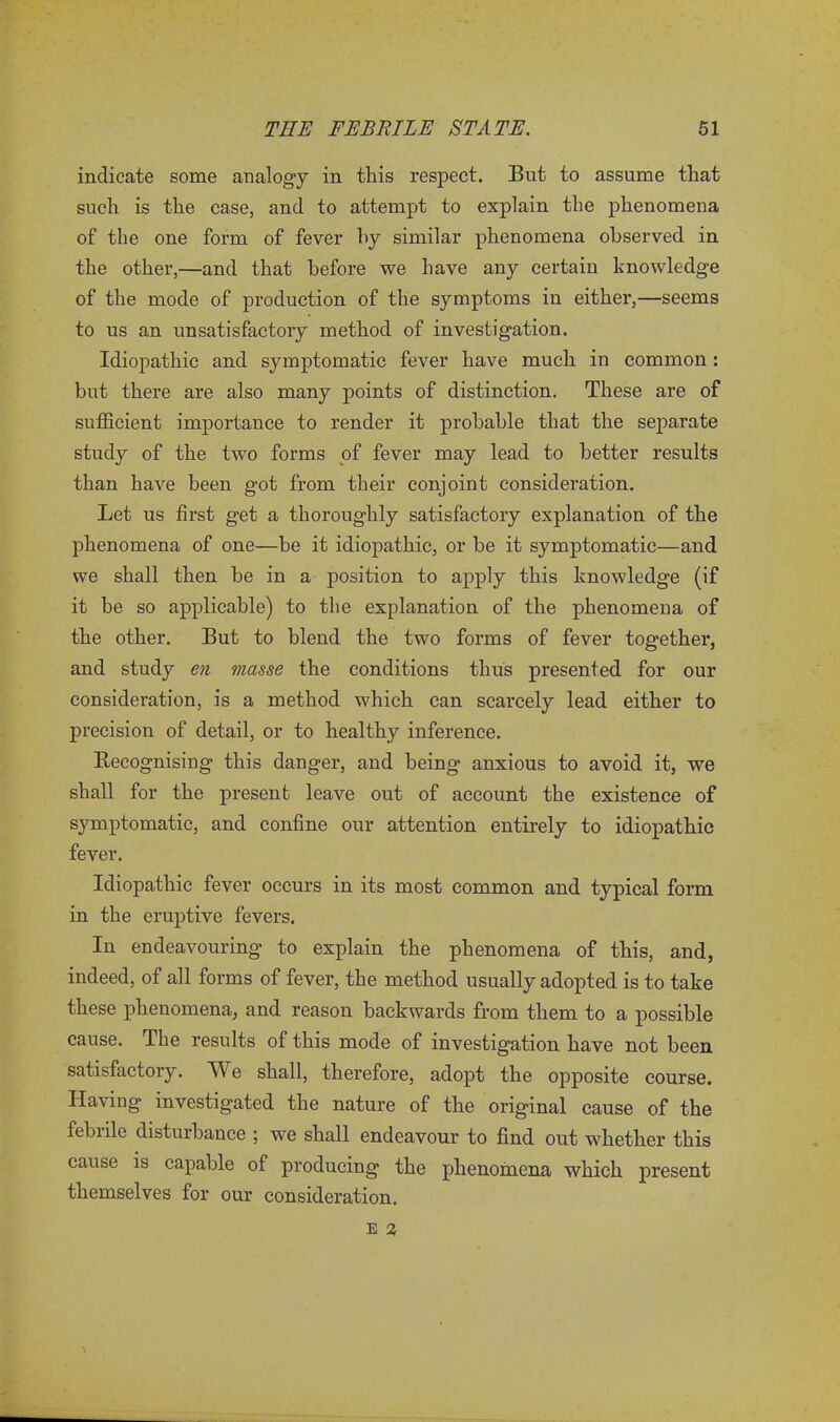 indicate some analogy in this respect. But to assume that such is the case, and to attempt to explain the phenomena of the one form of fever by similar phenomena observed in the other,—and that before we have any certain knowledge of the mode of production of the symptoms in either,—seems to us an unsatisfactory method of investigation. Idiopathic and symptomatic fever have much in common: but there are also many points of distinction. These are of sufficient importance to render it probable that the separate study of the two forms of fever may lead to better results than have been got from their conjoint consideration. Let us first get a thoroughly satisfactory explanation of the phenomena of one—be it idiopathic, or be it symptomatic—and we shall then be in a position to apply this knowledge (if it be so applicable) to the explanation of the phenomena of the other. But to blend the two forms of fever together, and study en masse the conditions thus presented for our consideration, is a method which can scarcely lead either to precision of detail, or to healthy inference. Recognising this danger, and being anxious to avoid it, we shall for the present leave out of account the existence of symptomatic, and confine our attention entirely to idiopathic fever. Idiopathic fever occurs in its most common and typical form in the eruptive fevers. In endeavouring to explain the phenomena of this, and, indeed, of all forms of fever, the method usually adopted is to take these phenomena, and reason backwards from them to a possible cause. The results of this mode of investigation have not been satisfactory. We shall, therefore, adopt the opposite course. Having investigated the nature of the original cause of the febiile disturbance ; we shall endeavour to find out whether this cause is capable of producing the phenomena which present themselves for our consideration.