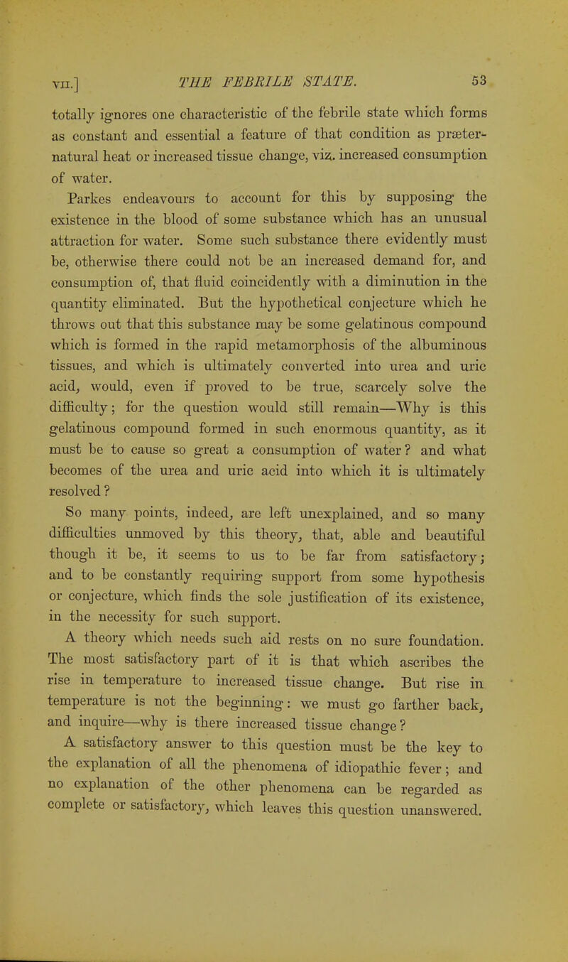 totally ignores one characteristic of the febrile state which forms as constant and essential a feature of that condition as praeter- natural heat or increased tissue change, viz. increased consumption of water. Parkes endeavours to account for this by supposing the existence in the blood of some substance which has an unusual attraction for water. Some such substance there evidently must be, otherwise there could not be an increased demand for, and consumption of, that fluid coincidently with a diminution in the quantity eliminated. But the hypothetical conjecture which he throws out that this substance may be some gelatinous compound which is formed in the rapid metamorphosis of the albuminous tissues, and which is ultimately converted into urea and uric acid, would, even if jawed to be true, scarcely solve the difficulty; for the question would still remain—Why is this gelatinous compound formed in such enormous quantity, as it must be to cause so great a consumption of water ? and what becomes of the urea and uric acid into which it is ultimately resolved ? So many points, indeed, are left unexplained, and so many difficulties unmoved by this theory, that, able and beautiful though it be, it seems to us to be far from satisfactory; and to be constantly requiring support from some hypothesis or conjecture, which finds the sole justification of its existence, in the necessity for such support. A theory which needs such aid rests on no sure foundation. The most satisfactory part of it is that which ascribes the rise in temperature to increased tissue change. But rise in temperature is not the beginning: we must go farther back, and inquire why is there increased tissue change ? A satisfactory answer to this question must be the key to the explanation of all the phenomena of idiopathic fever; and no explanation ol the other phenomena can be regarded as complete or satisfactory, which leaves this question unanswered.