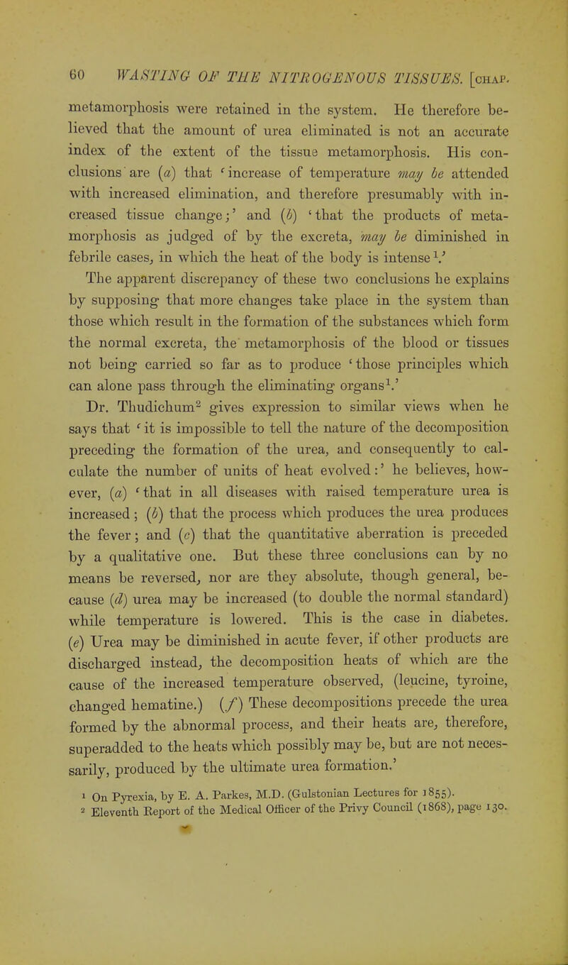 metamorphosis were retained in the system. He therefore be- lieved that the amount of urea eliminated is not an accurate index of the extent of the tissue metamorphosis. His con- clusions are (a) that ‘ increase of temperature may be attended with increased elimination, and therefore presumably with in- creased tissue change;’ and (b) ‘that the products of meta- morphosis as judged of by the excreta, may be diminished in febrile cases, in which the heat of the body is intense V The apparent discrepancy of these two conclusions he explains by supposing that more changes take place in the system than those which result in the formation of the substances which form the normal excreta, the metamorphosis of the blood or tissues not being carried so far as to produce ‘ those principles which can alone pass through the eliminating organs1.’ Dr. Thudichum2 gives expression to similar views when he says that ‘ it is impossible to tell the nature of the decomposition preceding the formation of the urea, and consequently to cal- culate the number of units of heat evolved: ’ he believes, how- ever, (a) ‘that in all diseases with raised temperature urea is increased ; (b) that the process which produces the urea produces the fever; and (c) that the quantitative aberration is preceded by a qualitative one. But these three conclusions can by no means be reversed, nor are they absolute, though general, be- cause (d) urea may be increased (to double the normal standard) while temperature is lowered. This is the case in diabetes. (e) Urea may be diminished in acute fever, if other products are discharged instead, the decomposition heats of which are the cause of the increased temperature observed, (leucine, tyroine, changed hematine.) (/) These decompositions precede the urea formed by the abnormal process, and their heats are, therefore, superadded to the heats which possibly may be, but are not neces- sarily, produced by the ultimate urea formation.’ 1 On Pyrexia, by E. A. Parkes, M.D. (Gulstonian Lectures for 1855). 2 Eleventh Beport of the Medical Officer of the Privy Council (i868), page 130.