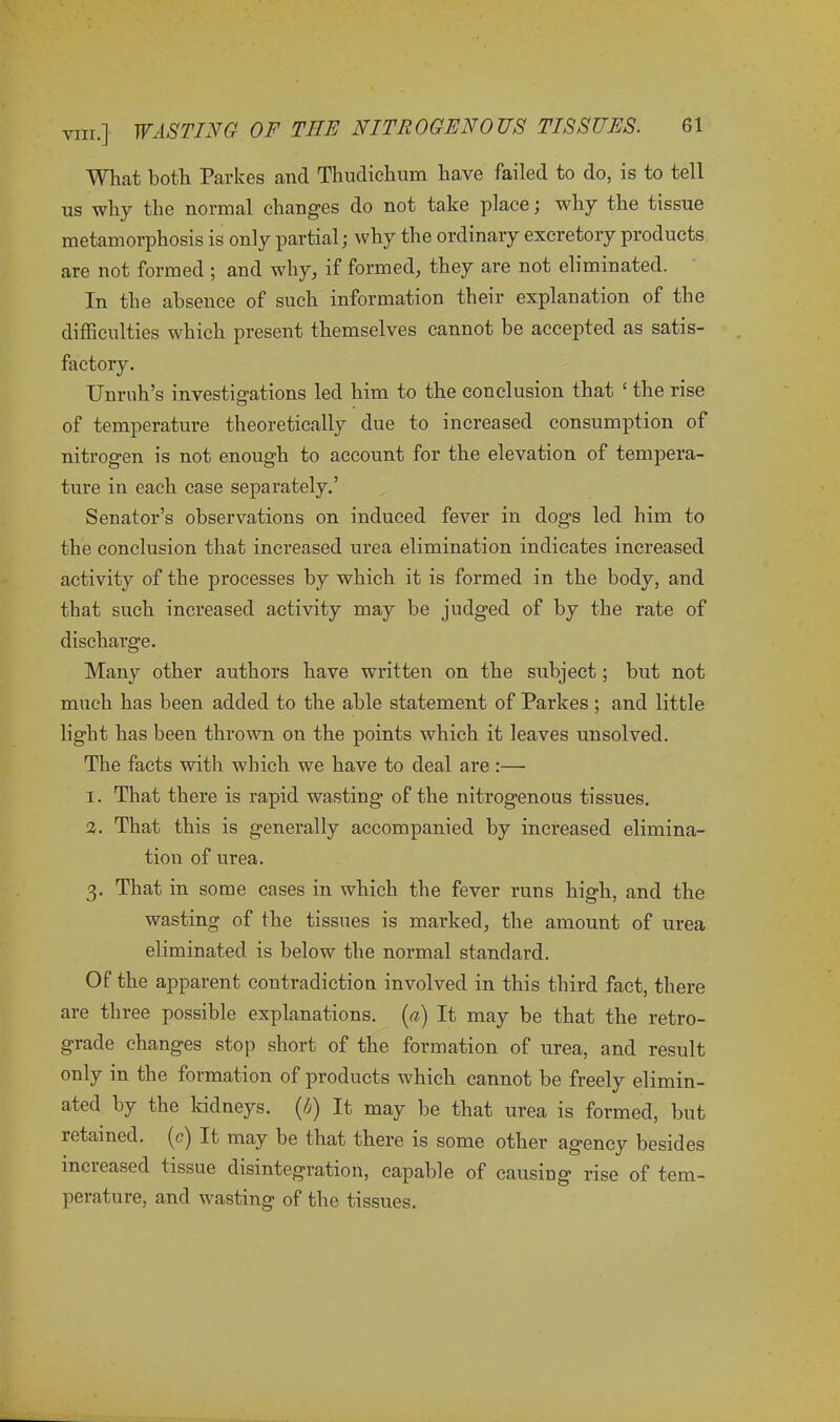 What both Parkes and Thudichum have failed to do, is to tell us why the normal changes do not take place; why the tissue metamorphosis is only partial; why the ordinary excretory products are not formed ; and why, if formed, they are not eliminated. In the absence of such information their explanation of the difficulties which present themselves cannot be accepted as satis- factory. Unruh’s investigations led him to the conclusion that £ the rise of temperature theoretically due to increased consumption of nitrogen is not enough to account for the elevation of tempera- ture in each case separately.’ Senator’s observations on induced fever in dogs led him to the conclusion that increased urea elimination indicates increased activity of the processes by which it is formed in the body, and that such increased activity may be judged of by the rate of discharge. Many other authors have written on the subject; but not much has been added to the able statement of Parkes ; and little light has been thrown on the points which it leaves unsolved. The facts with which we have to deal are :—■ 1. That there is rapid wasting of the nitrogenous tissues. 2. That this is generally accompanied by increased elimina- tion of urea. 3. That in some cases in which the fever runs high, and the wasting of the tissues is marked, the amount of urea eliminated is below the normal standard. Of the apparent contradiction involved in this third fact, there are three possible explanations, [a) It may be that the retro- grade changes stop short of the formation of urea, and result only in the formation of products which cannot be freely elimin- ated by the kidneys. (4) It may be that urea is formed, but retained, (c) It may be that there is some other agency besides increased tissue disintegration, capable of causing rise of tem- perature, and wasting of the tissues.