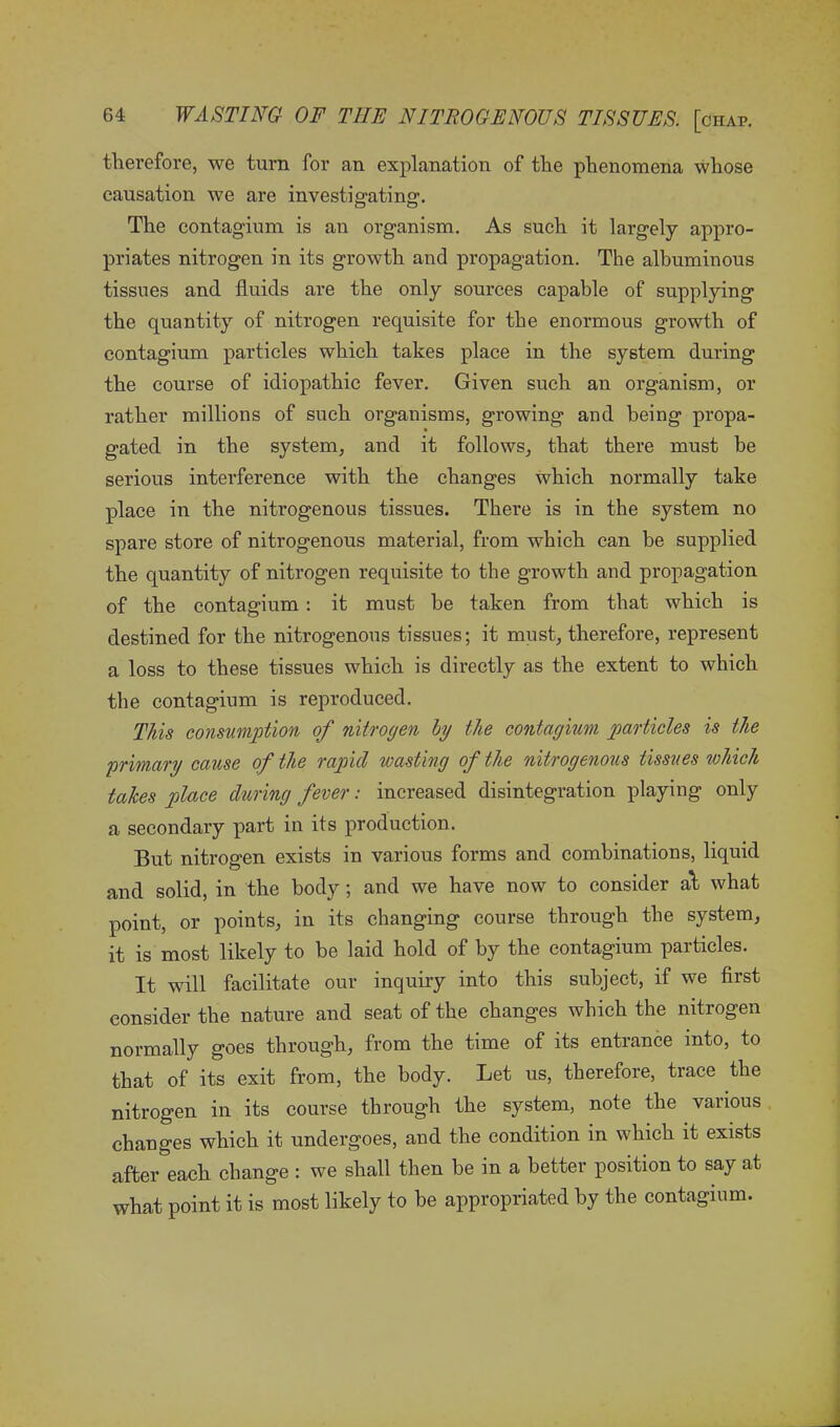 therefore, we turn for an explanation of the phenomena whose causation we are investigating. The contagium is an organism. As such it largely appro- priates nitrogen in its growth and propagation. The albuminous tissues and fluids are the only sources capable of supplying the quantity of nitrogen requisite for the enormous growth of contagium particles which takes place in the system during the course of idiopathic fever. Given such an organism, or rather millions of such organisms, growing and being propa- gated in the system, and it follows, that there must be serious interference with the changes which normally take place in the nitrogenous tissues. There is in the system no spare store of nitrogenous material, from which can be supplied the quantity of nitrogen requisite to the growth and propagation of the contagium : it must be taken from that which is destined for the nitrogenous tissues; it must, therefore, represent a loss to these tissues which is directly as the extent to which the contagium is reproduced. This consumption of nitrogen by the contagium particles is the primary cause of the rapid wasting of the nitrogenous tissues which takes place during fever: increased disintegration playing only a secondary part in its production. But nitrogen exists in various forms and combinations, liquid and solid, in the body; and we have now to consider at what point, or points, in its changing course through the system, it is most likely to be laid hold of by the contagium particles. It will facilitate our inquiry into this subject, if we first consider the nature and seat of the changes which the nitrogen normally goes through, from the time of its entrance into, to that of its exit from, the body. Let us, therefore, trace the nitrogen in its course through the system, note the various changes which it undergoes, and the condition in which it exists after each change : we shall then be in a better position to say at what point it is most likely to be appropriated by the contagium.