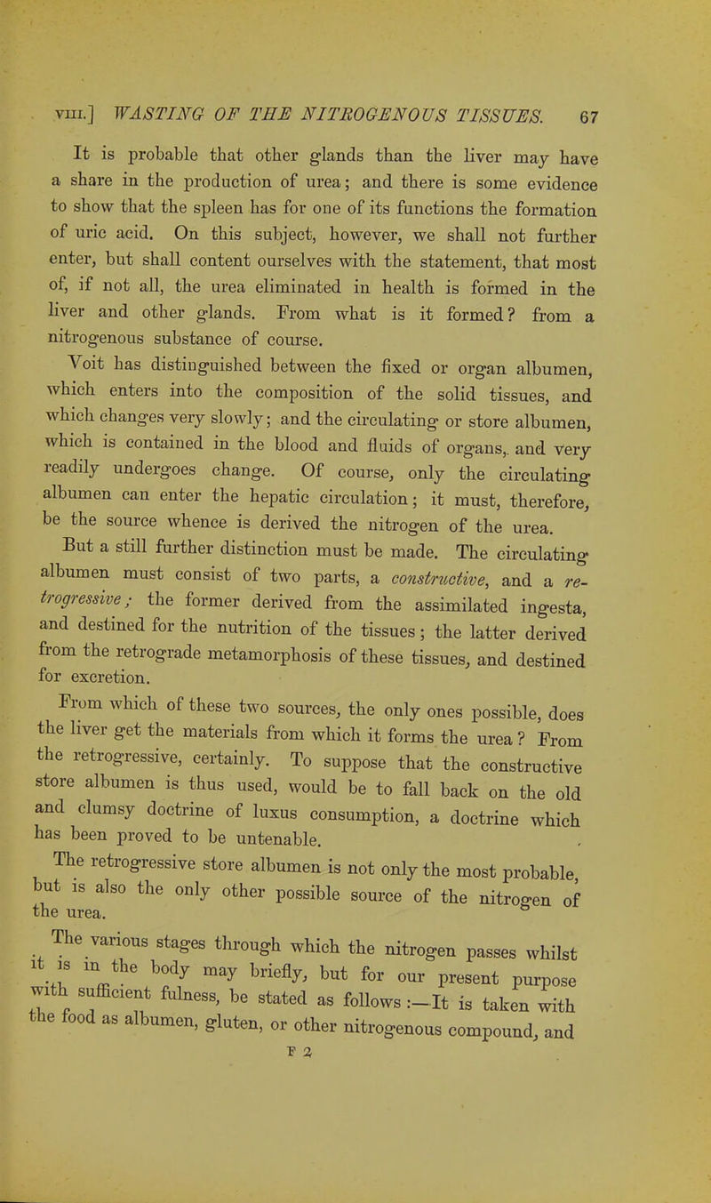 It is probable that other glands than the liver may have a share in the production of urea; and there is some evidence to show that the spleen has for one of its functions the formation of uric acid. On this subject, however, we shall not further enter, but shall content ourselves with the statement, that most of, if not all, the urea eliminated in health is formed in the liver and other glands. From what is it formed ? from a nitrogenous substance of course. Voit has distinguished between the fixed or organ albumen, which enters into the composition of the solid tissues, and which changes very slowly; and the circulating or store albumen, which is contained in the blood and fluids of organs,, and very readily undergoes change. Of course, only the circulating albumen can enter the hepatic circulation; it must, therefore, be the source whence is derived the nitrogen of the urea. But a still further distinction must be made. The circulating albumen must consist of two parts, a constructive, and a re- trogressive; the former derived from the assimilated ingesta, and destined for the nutrition of the tissues; the latter derived from the retrograde metamorphosis of these tissues, and destined for excretion. From which of these two sources, the only ones possible, does the liver get the materials from which it forms the urea ? From the retrogressive, certainly. To suppose that the constructive store albumen is thus used, would be to fall back on the old and clumsy doctrine of luxus consumption, a doctrine which has been proved to be untenable. The retrogressive store albumen is not only the most probable, but is also the only other possible source of the nitrogen of The various stages through which the nitrogen passes whilst . “ t le may briefly, but for our present purpose with sufficient fulness, be stated as follows It is taken with the food as albumen, gluten, or other nitrogenous compound, and