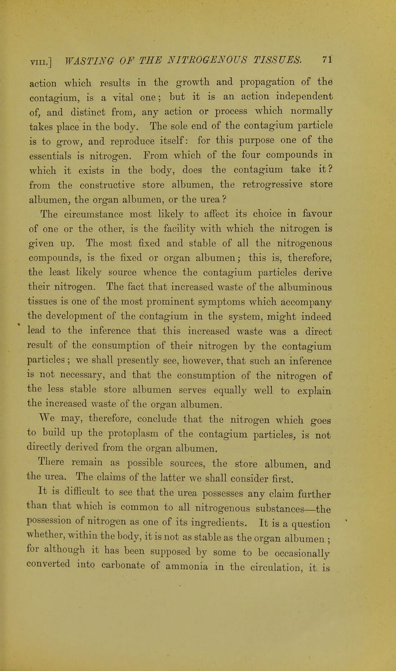 action which results in the growth and propagation of the contagium, is a vital one; hut it is an action independent of, and distinct from, any action or process which normally takes place in the body. The sole end of the contagium particle is to grow, and reproduce itself: for this purpose one of the essentials is nitrogen. From which of the four compounds in which it exists in the body, does the contagium take it? from the constructive store albumen, the retrogressive store albumen, the organ albumen, or the urea ? The circumstance most likely to affect its choice in favour of one or the other, is the facility with which the nitrogen is given up. The most fixed and stable of all the nitrogenous compounds, is the fixed or organ albumen; this is, therefore, the least likely source whence the contagium particles derive their nitrogen. The fact that increased waste of the albuminous tissues is one of the most prominent symptoms which accompany the development of the contagium in the system, might indeed lead to the inference that this increased waste was a direct result of the consumption of their nitrogen by the contagium particles; we shall presently see, however, that such an inference is not necessary, and that the consumption of the nitrogen of the less stable store albumen serves equally well to explain the increased waste of the organ albumen. We may, therefore, conclude that the nitrogen which goes to build up the protoplasm of the contagium particles, is not directly derived from the org’an albumen. There remain as possible sources, the store albumen, and the urea. The claims of the latter we shall consider first. It is difficult to see that the urea possesses any claim further than that which is common to all nitrogenous substances—the possession of nitrogen as one of its ingredients. It is a question whether, within the body, it is not as stable as the organ albumen ; for although it has been supposed by some to be occasionally conveited into carbonate of ammonia in the circulation, it is