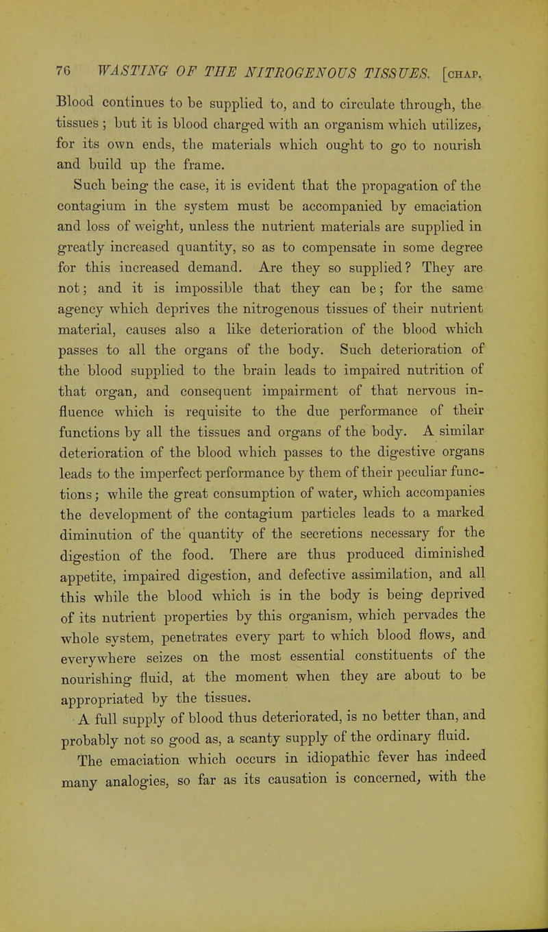 Blood continues to be supplied to, and to circulate through, the tissues ; but it is blood charged with an organism which utilizes, for its own ends, the materials which ought to go to nourish and build up the frame. Such being the case, it is evident that the propagation of the contagium in the system must be accompanied by emaciation and loss of weight, unless the nutrient materials are supplied in greatly increased quantity, so as to compensate in some degree for this increased demand. Are they so supplied? They are not; and it is impossible that they can be; for the same agency which deprives the nitrogenous tissues of their nutrient material, causes also a like deterioration of the blood which passes to all the organs of the body. Such deterioration of the blood supplied to the brain leads to impaired nutrition of that organ, and consequent impairment of that nervous in- fluence which is requisite to the due performance of their functions by all the tissues and organs of the body. A similar deterioration of the blood which passes to the digestive organs leads to the imperfect performance by them of their peculiar func- tions ; while the great consumption of water, which accompanies the development of the contagium particles leads to a marked diminution of the quantity of the secretions necessary for the digestion of the food. There are thus produced diminished appetite, impaired digestion, and defective assimilation, and all this while the blood which is in the body is being deprived of its nutrient properties by this organism, which pervades the whole system, penetrates every part to which blood flows, and everywhere seizes on the most essential constituents of the nourishing fluid, at the moment when they are about to be appropriated by the tissues. A full supply of blood thus deteriorated, is no better than, and probably not so good as, a scanty supply of the ordinary fluid. The emaciation which occurs in idiopathic fever has indeed many analogies, so far as its causation is concerned, with the