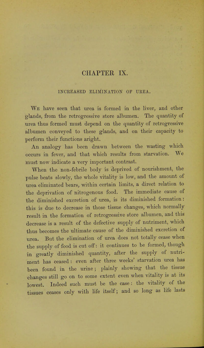 CHAPTER IX. INCREASED ELIMINATION OF UREA. We have seen that urea is formed in the liver, and other glands, from the retrogressive store albumen. The quantity of urea thus formed must depend on the quantity of retrogressive albumen conveyed to these glands, and on their capacity to perform their functions aright. An analogy has been drawn between the wasting wdiich occurs in fever, and that which results from starvation. We must now indicate a very important contrast. When the non-febrile body is deprived of nourishment, the pulse beats slowly, the whole vitality is low, and the amount of urea eliminated bears, within certain limits, a direct relation to the deprivation of nitrogenous food. The immediate cause of the diminished excretion of urea, is its diminished formation: this is due to decrease in those tissue changes, which normally result in the formation of retrogressive store albumen, and this decrease is a result of the defective supply of nutriment, which thus becomes the ultimate cause of the diminished excretion of urea. But the elimination of urea does not totally cease when the supply of food is cut off: it continues to be formed, though in greatly diminished quantity, after the supply of nutri- ment has ceased : even after three weeks starvation urea has been found in the urine; plainly showing that the tissue changes still go on to some extent even when vitality is at its lowest. Indeed such must be the case : the vitality of the tissues ceases only with life itself; and so long as life lasts