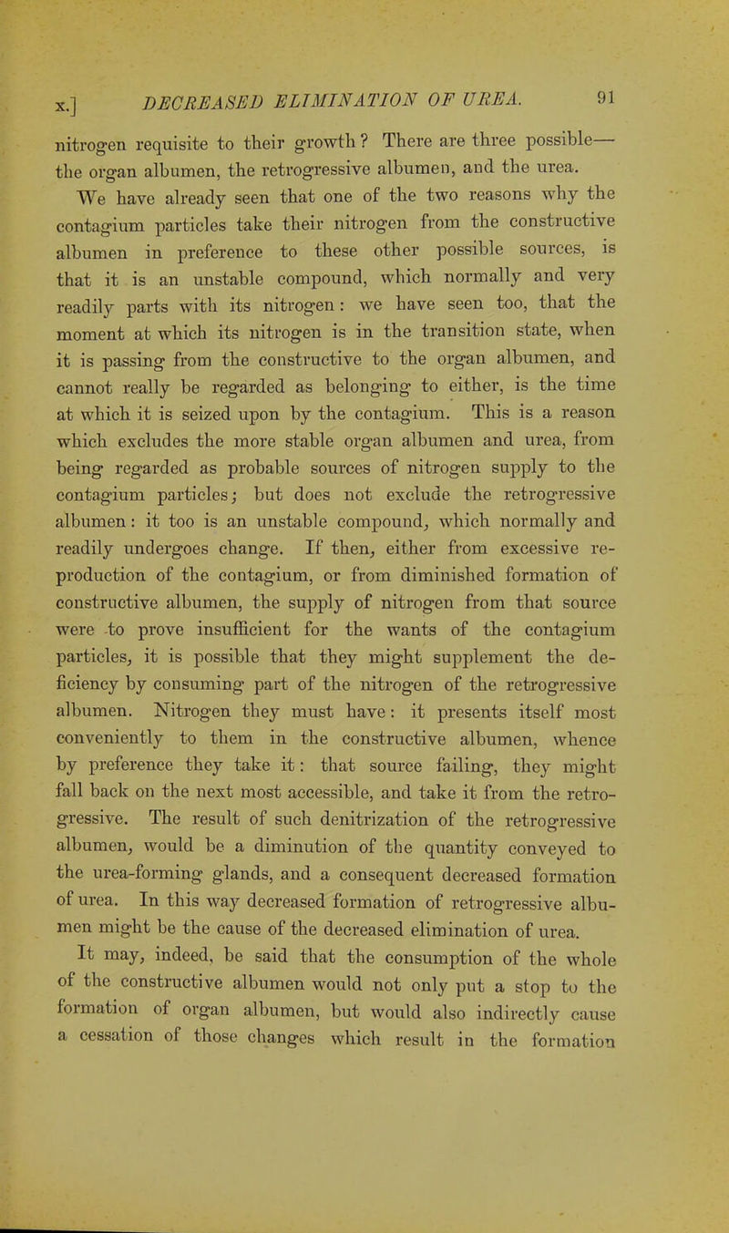 nitrogen requisite to their growth ? There are three possible the organ albumen, the retrogressive albumen, and the urea. We have already seen that one of the two reasons why the contagium particles take their nitrogen from the constructive albumen in preference to these other possible sources, is that it is an unstable compound, which normally and very readily parts with its nitrogen : we have seen too, that the moment at which its nitrogen is in the transition state, when it is passing from the constructive to the organ albumen, and cannot really be regarded as belonging to either, is the time at which it is seized upon by the contagium. This is a reason which excludes the more stable organ albumen and urea, from being regarded as probable sources of nitrogen supply to the contagium particles; but does not exclude the retrogressive albumen: it too is an unstable compound, which normally and readily undergoes change. If then, either from excessive re- production of the contagium, or from diminished formation of constructive albumen, the supply of nitrogen from that source were to prove insufficient for the wants of the contagium particles, it is possible that they might supplement the de- ficiency by consuming part of the nitrogen of the retrogressive albumen. Nitrogen they must have: it presents itself most conveniently to them in the constructive albumen, whence by preference they take it: that source failing, they might fall back on the next most accessible, and take it from the retro- gressive. The result of such denitrization of the retrogressive albumen, would be a diminution of the quantity conveyed to the urea-forming glands, and a consequent decreased formation of urea. In this way decreased formation of retrogressive albu- men might be the cause of the decreased elimination of urea. It may, indeed, be said that the consumption of the whole of the constructive albumen would not only put a stop to the formation of organ albumen, but would also indirectly cause a cessation of those changes which result in the formation