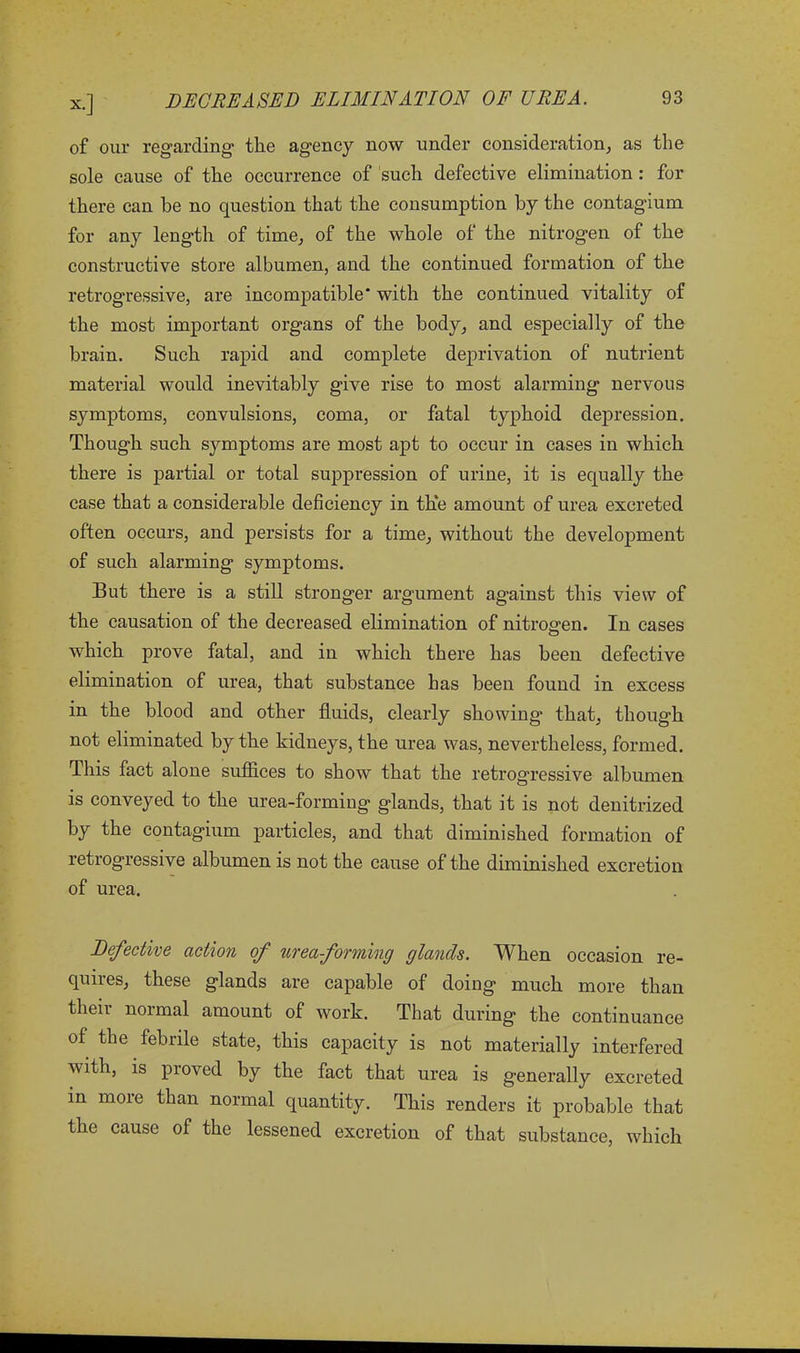 of our regarding the agency now under consideration, as the sole cause of the occurrence of such defective elimination : for there can be no question that the consumption by the contagium for any length of time, of the whole of the nitrogen of the constructive store albumen, and the continued formation of the retrogressive, are incompatible with the continued vitality of the most important organs of the body, and especially of the brain. Such rapid and complete deprivation of nutrient material would inevitably give rise to most alarming nervous symptoms, convulsions, coma, or fatal typhoid depression. Though such symptoms are most apt to occur in cases in which there is partial or total suppression of urine, it is equally the case that a considerable deficiency in the amount of urea excreted often occurs, and persists for a time, without the development of such alarming symptoms. But there is a still stronger argument against this view of the causation of the decreased elimination of nitrogen. In cases which prove fatal, and in which there has been defective elimination of urea, that substance has been found in excess in the blood and other fluids, clearly showing that, though not eliminated by the kidneys, the urea was, nevertheless, formed. This fact alone suffices to show that the retrogressive albumen is conveyed to the urea-forming glands, that it is not denitrized by the contagium particles, and that diminished formation of retrogressive albumen is not the cause of the diminished excretion of urea. Defective action of urea forming glands. When occasion re- quires, these glands are capable of doing much more than then normal amount of work. That during the continuance of the febrile state, this capacity is not materially interfered with, is proved by the fact that urea is generally excreted in more than normal quantity. This renders it probable that the cause of the lessened excretion of that substance, which