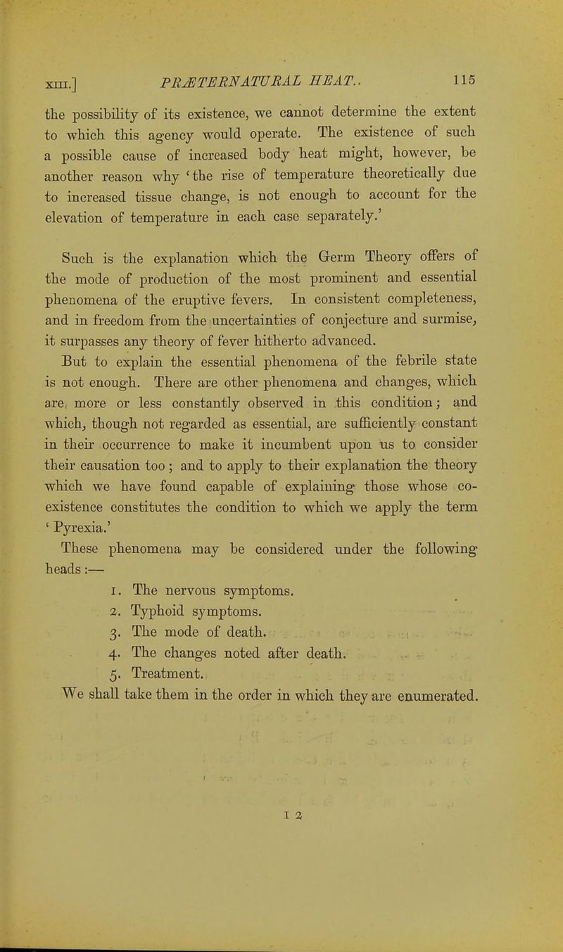 the possibility of its existence, we cannot determine the extent to which this agency would operate. The existence of such a possible cause of increased body heat might, however, be another reason why c the rise of temperature theoretically due to increased tissue change, is not enough to account for the elevation of temperature in each case separately.5 Such is the explanation which the Germ Theory offers of the mode of production of the most prominent and essential phenomena of the eruptive fevers. In consistent completeness, and in freedom from the uncertainties of conjecture and surmise, it surpasses any theory of fever hitherto advanced. But to explain the essential phenomena of the febrile state is not enough. There are other phenomena and changes, which are more or less constantly observed in this condition; and which, though not regarded as essential, are sufficiently constant in their occurrence to make it incumbent upon us to consider their causation too ; and to apply to their explanation the theory which we have found capable of explaining those whose co- existence constitutes the condition to which we apply the term ‘ Pyrexia.’ These phenomena may be considered under the following heads:— 1. The nervous symptoms. 2. Typhoid symptoms. 3. The mode of death. 4. The changes noted after death. 5. Treatment. We shall take them in the order in which they are enumerated. 1 2
