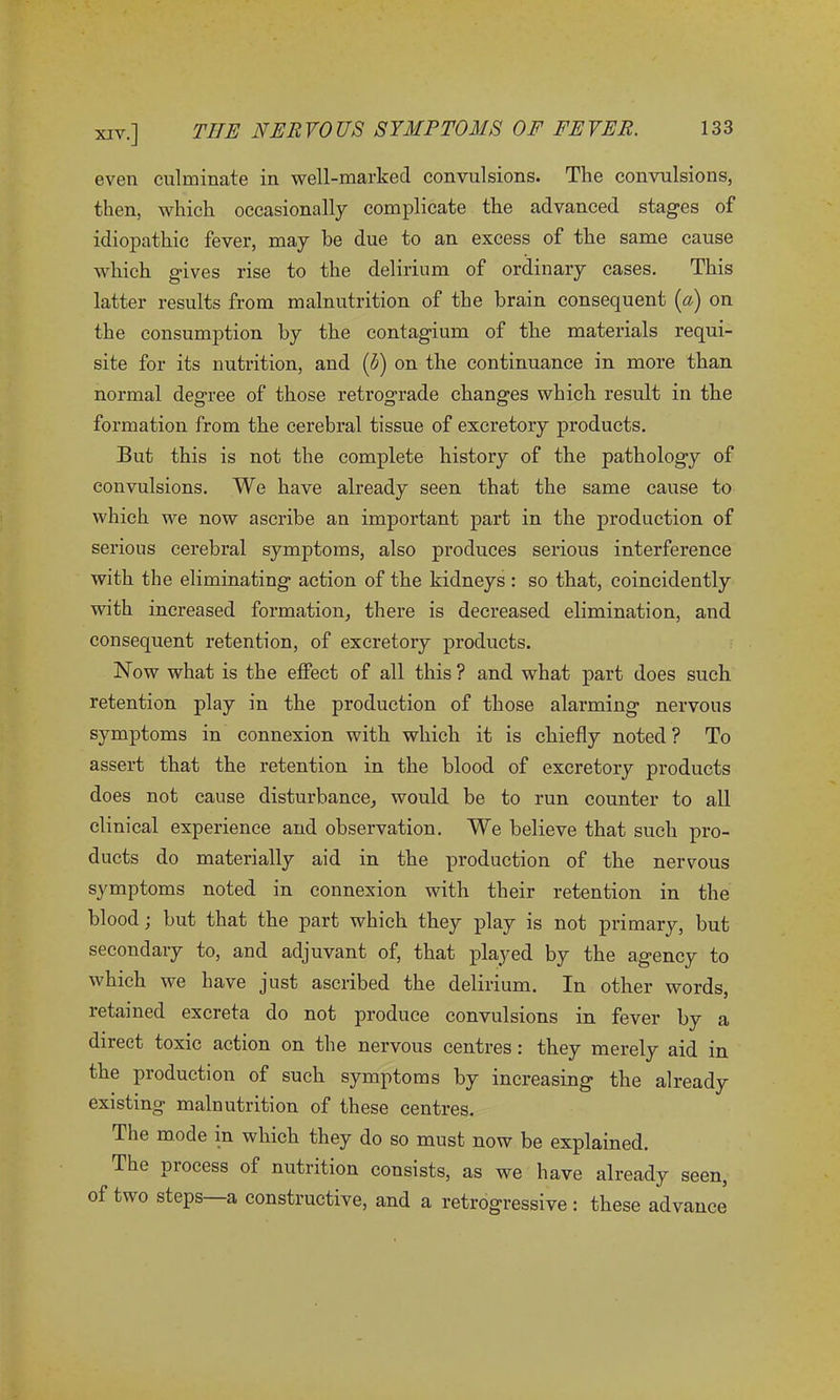 even culminate in well-marked convulsions. The convulsions, then, which occasionally complicate the advanced stages of idiopathic fever, may he due to an excess of the same cause which gives rise to the delirium of ordinary cases. This latter results from malnutrition of the brain consequent (a) on the consumption by the contagium of the materials requi- site for its nutrition, and (V) on the continuance in more than normal degree of those retrograde changes which result in the formation from the cerebral tissue of excretory products. But this is not the complete history of the pathology of convulsions. We have already seen that the same cause to which we now ascribe an important part in the production of serious cerebral symptoms, also produces serious interference with the eliminating action of the kidneys : so that, coincidently with increased formation, there is decreased elimination, and consequent retention, of excretory products. Now what is the effect of all this ? and what part does such retention play in the production of those alarming nervous symptoms in connexion with which it is chiefly noted ? To assert that the retention in the blood of excretory products does not cause disturbance, would be to run counter to all clinical experience and observation. We believe that such pro- ducts do materially aid in the production of the nervous symptoms noted in connexion with their retention in the blood; but that the part which they play is not primary, but secondary to, and adjuvant of, that played by the agency to which we have just ascribed the delirium. In other words, retained excreta do not produce convulsions in fever by a direct toxic action on the nervous centres: they merely aid in the production of such symptoms by increasing the already existing malnutrition of these centres. The mode in which they do so must now be explained. The process of nutrition consists, as we have already seen, of two steps—a constructive, and a retrogressive : these advance