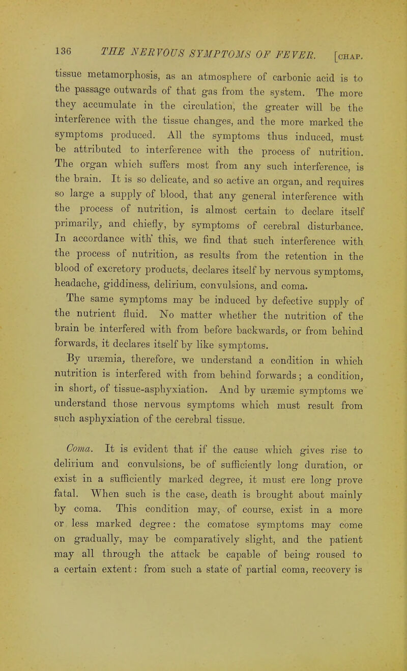 tissue metamorphosis, as an atmosphere of carbonic acid is to the passage outwards of that gas from the system. The more they accumulate in the circulation, the greater will be the interference with the tissue changes, and the more marked the symptoms produced. All the symptoms thus induced, must be attributed to interference with the process of nutrition. The organ which suffers most from any such interference, is the brain. It is so delicate, and so active an organ, and requires so large a supply of blood, that any general interference with the process of nutrition, is almost certain to declare itself primarily, and chiefly, by symptoms of cerebral disturbance. In accordance with this, we find that such interference with the process of nutrition, as results from the retention in the blood of excretory products, declares itself by nervous symptoms, headache, giddiness, delirium, convulsions, and coma. The same symptoms may be induced by defective supply of the nutrient fluid. No matter whether the nutrition of the brain be interfered with from before backwards, or from behind forwards, it declares itself by like symptoms. By uraemia, therefore, we understand a condition in which nutrition is interfered with from behind forwards; a condition, in short, of tissue-asphyxiation. And by uraemic symptoms we understand those nervous symptoms which must result from such asphyxiation of the cerebral tissue. Coma. It is evident that if the cause which gives rise to delirium and convulsions, be of sufficiently long duration, or exist in a sufficiently marked degree, it must ere long prove fatal. When such is the case, death is brought about mainly by coma. This condition may, of course, exist in a more or less marked degree: the comatose symptoms may come on gradually, may be comparatively slight, and the patient may all through the attack be capable of being roused to a certain extent: from such a state of partial coma, recovery is