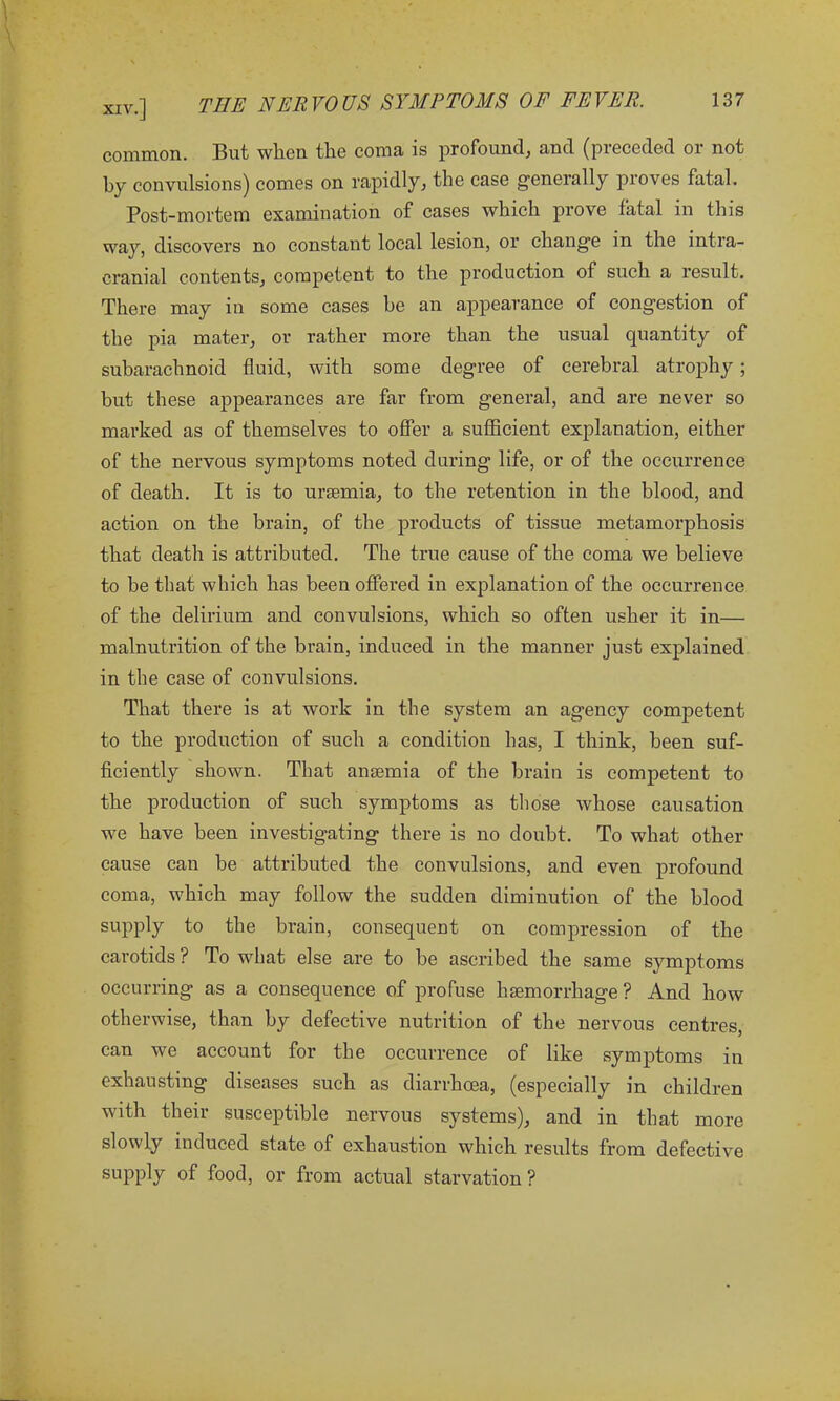 common. But wlien the coma is profound* and (pieceded 01 not by convulsions) comes on rapidly* the case generally proves fatal. Post-mortem examination of cases which prove fatal in this way, discovers no constant local lesion, or change in the intra- cranial contents* competent to the production of such a result. There may in some cases be an appearance of congestion of the pia mater* or rather more than the usual quantity of subarachnoid fluid, with some degree of cerebral atrophy; but these appearances are far from general, and are never so marked as of themselves to offer a sufficient explanation, either of the nervous symptoms noted during life, or of the occurrence of death. It is to uraemia* to the retention in the blood, and action on the brain, of the products of tissue metamorphosis that death is attributed. The true cause of the coma we believe to be that which has been offered in explanation of the occurrence of the delirium and convulsions, which so often usher it in— malnutrition of the brain, induced in the manner just explained in the case of convulsions. That there is at work in the system an agency competent to the production of such a condition has, I think, been suf- ficiently shown. That anaemia of the brain is competent to the production of such symptoms as those whose causation we have been investigating there is no doubt. To what other cause can be attributed the convulsions, and even profound coma, which may follow the sudden diminution of the blood supply to the brain, consequent on compression of the carotids ? To what else are to be ascribed the same symptoms occurring as a consequence of profuse haemorrhage? And how otherwise, than by defective nutrition of the nervous centres, can we account for the occurrence of like symptoms in exhausting diseases such as diarrhoea, (especially in children with their susceptible nervous systems)* and in that more slowly induced state of exhaustion which results from defective supply of food, or from actual starvation?