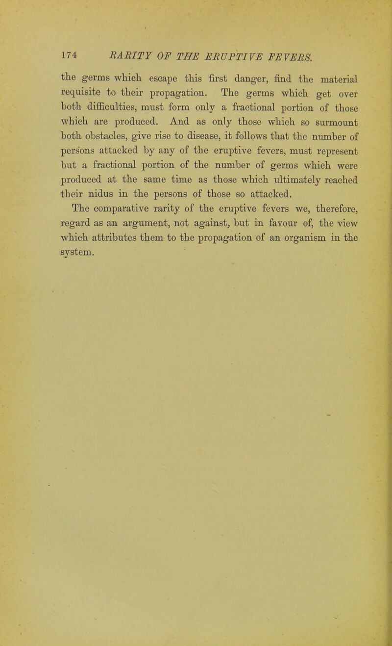 the germs which escape this first danger, find the material requisite to their propagation. The germs which get over both difficulties, must form only a fractional portion of those which are produced. And as only those which so surmount both obstacles, give rise to disease, it follows that the number of persons attacked by any of the eruptive fevers, must represent but a fractional portion of the number of germs which were produced at the same time as those which ultimately reached their nidus in the persons of those so attacked. The comparative rarity of the eruptive fevers we, therefore, regard as an argument, not against, but in favour of, the view which attributes them to the propagation of an organism in the system.