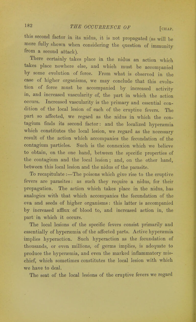 [chap. tills second factor in its nidus, it is not propagated (as will be more fully shown when considering the question of immunity from a second attack). There certainly takes place in the nidus an action which takes place nowhere else, and which must be accompanied by some evolution of force. From what is observed in the case of higher organisms, we may conclude that this evolu- tion of foice must be accompanied by increased activity in, and increased vascularity of, the part in which the action occurs. Increased vascularity is the primary and essential con- dition of the local lesion of each of the eruptive fevers. The part so affected, we regard as the nidus in which the con- tagium finds its second factor: and the localized hypersemia which constitutes the local lesion, we regard as the necessary result of the action which accompanies the fecundation of the contagium particles. Such is the connexion which we believe to obtain, on the one hand, between the specific properties of the contagium and the local lesion ; and, on the other hand, between this local lesion and the nidus of the parasite. To recapitulate :—The poisons which give rise to the eruptive fevers are parasites: as such they require a nidus, for their propagation. The action which takes place in the nidus, has analogies with that which accompanies the fecundation of the ova and seeds of higher organisms: this latter is accompanied by increased afflux of blood to, and increased action in, the part in which it occurs. The local lesions of the specific fevers consist primarily and essentially of hypersemia of the affected parts. Active hypersemia implies hyperaction. Such hyperaction as the fecundation of thousands, or even millions, of germs implies, is adequate to produce the hypersemia, and even the marked inflammatory mis- chief, which sometimes constitutes the local lesion with which we have to deal. The seat of the local lesions of the eruptive fevers we regard