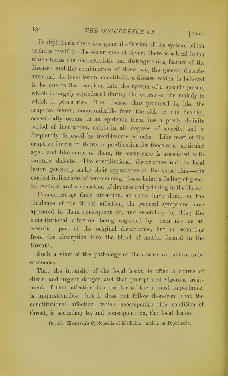 In diphtheria there is a general affection of the system, which declares itself by the occurrence of fever: there is a local lesion which forms the characteristic and distinguishing feature of the disease; and the combination of these two, the general disturb- ance and the local lesion, constitutes a disease which is believed to be due to the reception into the system of a specific poison, which is largely reproduced during the course of the malady to which it gives rise. The disease thus produced is, like the eruptive fevers, communicable from the sick to the healthy, occasionally occurs in an epidemic form, has a pretty definite peiiod of incubation, exists in all degrees of severity, and is frequently followed by troublesome sequelae. Like most of the eruptive fevers, it shows a predilection for those of a particular age; and like some of them, its occurrence is associated with sanitary defects. The constitutional disturbance and the local lesion generally make their appearance at the same time—the earliest indications of commencing illness being- a feeling of gene- ral malaise, and a sensation of dryness and pricking in the throat. Concentrating their attention, as some have done, on the virulence of the throat affection, the general symptoms have appeared to them consequent on, and secondary to, this ; the constitutional affection being regarded by them not as an essential part of the original disturbance, but as resulting from the absorption into the blood of matter formed in the throat2. Such a view of the pathology of the disease we believe to be erroneous. That the intensity of the local lesion is often a source of direct and urgent danger, and that prompt and vigorous treat- ment of that affection is a matter of the utmost importance, is unquestionable: but it does not follow therefrom that the constitutional affection, which accompanies this condition of throat, is secondary to, and consequent on, the local lesion. 2 Oertel: Ziemssen’s Cyclopaedia of Medicine : article on Diphtheria.