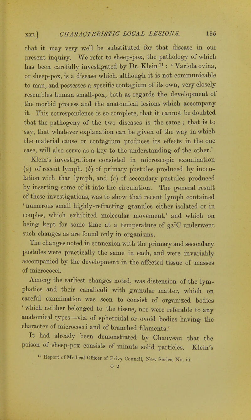 that it may very well be substituted for that disease in our present inquiry. We refer to sheep-pox, the pathology of which has been carefully investigated by Dr. Klein11: 1 Variola ovina, or sheep-pox, is a disease which, although it is not communicable to man, and possesses a specific contagium of its own, very closely resembles human small-pox, both as regards the development of the morbid process and the anatomical lesions which accompany it. This correspondence is so complete, that it cannot be doubted that the pathogeny of the two diseases is the same ; that is to say, that whatever explanation can be given of the way in which the material cause or contagium produces its effects in the one case, will also serve as a key to the understanding of the other.’ Klein’s investigations consisted in microscopic examination (a) of recent lymph, (b) of primary pustules produced by inocu- lation with that lymph, and (c) of secondary pustules produced by inserting some of it into the circulation. The general result of these investigations, was to show that recent lymph contained ‘ numerous small highly-refracting granules either isolated or in couples, which exhibited molecular movement,’ and which on being kept for some time at a temperature of 32°C underwent such changes as are found only in organisms. The changes noted in connexion with the primary and secondary pustules were practically the same in each, and were invariably accompanied by the development in the affected tissue of masses of micrococci. Among the earliest changes noted, was distension of the lym- phatics and their canaliculi with granular matter, which on careful examination was seen to consist of organized bodies ‘ which neither belonged to the tissue, nor were referable to any anatomical types viz. of spheroidal or ovoid bodies having the character of micrococci and of branched filaments.’ It had already been demonstrated by Chauveau that the poison of sheep-pox consists of minute solid particles. Klein’s 11 Report of Medical Officer of Privy Council, New Series, No. iii.