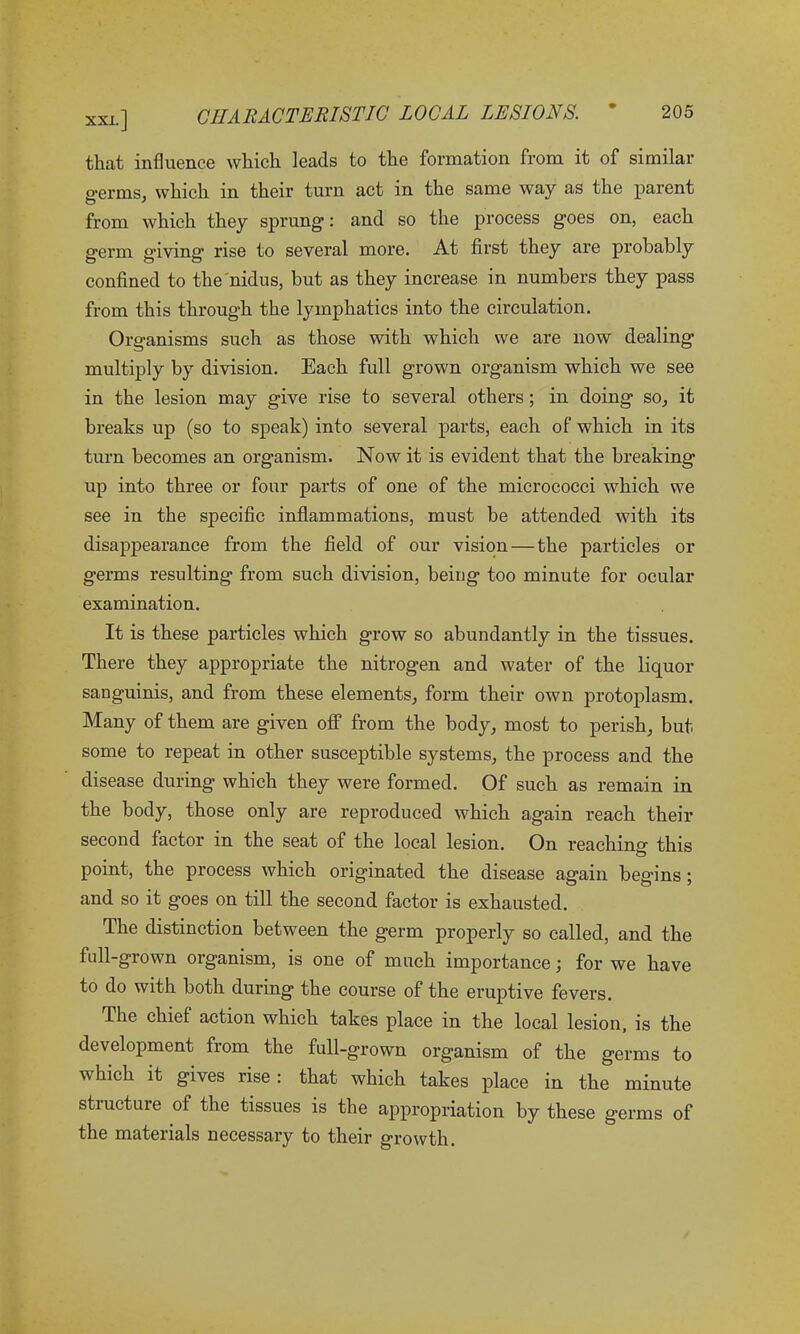 that influence which leads to the formation from it of similar germs, which in their turn act in the same way as the parent from which they sprung: and so the process goes on, each germ g’iving rise to several more. At first they are probably confined to the nidus, but as they increase in numbers they pass from this through the lymphatics into the circulation. Organisms such as those with which we are now dealing multiply by division. Each full grown organism which we see in the lesion may give rise to several others; in doing so, it breaks up (so to speak) into several parts, each of which in its turn becomes an organism. Now it is evident that the breaking up into three or four parts of one of the micrococci which we see in the specific inflammations, must be attended with its disappearance from the field of our vision — the particles or germs resulting from such division, being too minute for ocular examination. It is these particles which grow so abundantly in the tissues. There they appropriate the nitrogen and water of the liquor sanguinis, and from these elements, form their own protoplasm. Many of them are given off from the body, most to perish, but some to repeat in other susceptible systems, the process and the disease during which they were formed. Of such as remain in the body, those only are reproduced which again reach their second factor in the seat of the local lesion. On reaching this O point, the process which originated the disease again begins ; and so it goes on till the second factor is exhausted. The distinction between the germ properly so called, and the fall-grown organism, is one of much importance; for we have to do with both during the course of the eruptive fevers. The chief action which takes place in the local lesion, is the development from the full-grown organism of the germs to which it gives rise : that which takes place in the minute structure of the tissues is the appropriation by these germs of the materials necessary to their growth.