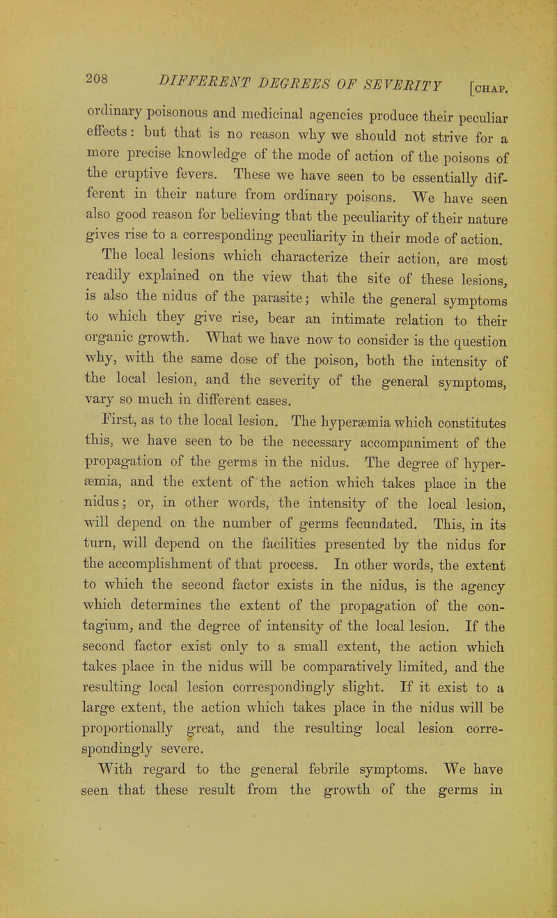 ordinary poisonous and medicinal agencies produce their peculiar ejects: hut that is no reason why we should not strive for a more precise knowledge of the mode of action of the poisons of the eruptive fevers. These we have seen to be essentially dif- ferent in their nature from ordinary poisons. We have seen also good reason for believing that the peculiarity of their nature gives rise to a corresponding peculiarity in their mode of action. The local lesions which characterize their action, are most readily explained on the view that the site of these lesions, is also the nidus of the parasite; while the general symptoms to which they give rise, bear an intimate relation to their organic growth. What we have now to consider is the question why, with the same dose of the poison, both the intensity of the local lesion, and the severity of the general symptoms, vary so much in different cases. First, as to the local lesion. The hypersemia which constitutes this, we have seen to be the necessary accompaniment of the propagation of the germs in the nidus. The degree of hyper- emia, and the extent of the action which takes place in the nidus; or, in other words, the intensity of the local lesion, will depend on the number of germs fecundated. This, in its turn, will depend on the facilities presented by the nidus for the accomplishment of that process. In other words, the extent to which the second factor exists in the nidus, is the agency which determines the extent of the propagation of the con- tagium, and the degree of intensity of the local lesion. If the second factor exist only to a small extent, the action which takes place in the nidus will be comparatively limited, and the resulting local lesion correspondingly slight. If it exist to a large extent, the action which takes place in the nidus will be proportionally great, and the resulting local lesion corre- spondingly severe. With regard to the general febrile symptoms. We have seen that these result from the growth of the germs in