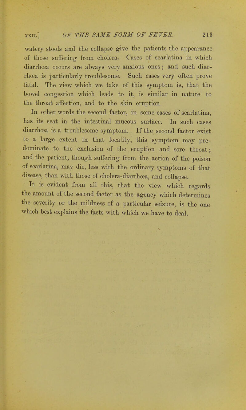 watery stools and tlie collapse give the patients the appearance of those suffering’ from cholera. Cases of scarlatina in which diarrhoea occurs are always very anxious ones; and such diar- rhoea is particularly troublesome. Such cases very often prove fatal. The view which we take of this symptom is, that the bowel congestion which leads to it, is similar in nature to the throat affection, and to the skin eruption. In other words the second factor, in some cases of scarlatina, has its seat in the intestinal mucous surface. In such cases diarrhoea is a troublesome symptom. If the second factor exist to a large extent in that locality, this symptom may pre- dominate to the exclusion of the eruption and sore throat; and the patient, though suffering from the action of the poison of scarlatina, may die, less with the ordinary symptoms of that disease, than with those of cholera-diarrhoea, and collapse. It is evident from all this, that the view which regards the amount of the second factor as the agency which determines the severity or the mildness of a particular seizure, is the one which best explains the facts with which we have to deal.