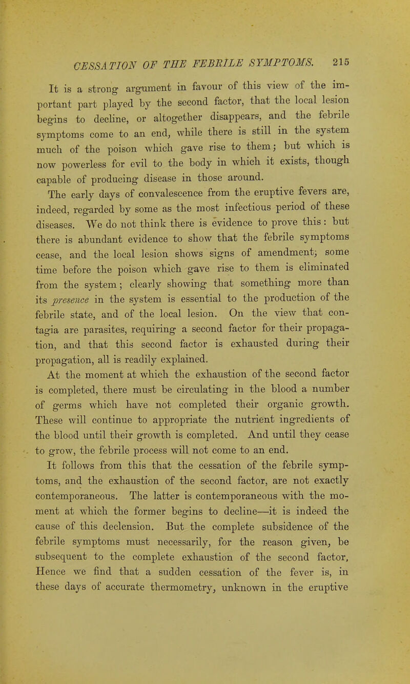 It is a strong1 argument in favour of this view of the im- portant part played by the second factor, that the local lesion begins to decline, or altogether disappears, and the febnle symptoms come to an end, while there is still in the system much of the poison which gave rise to them; hut which is now powerless for evil to the body in which it exists, though capable of producing disease in those around. The early days of convalescence from the eruptive fevers are, indeed, regarded by some as the most infectious period of these diseases. We do not think there is evidence to prove this : but there is abundant evidence to show that the febrile symptoms cease, and the local lesion shows signs of amendment, some time before the poison which gave rise to them is eliminated from the system; clearly showing that something more than its presence in the system is essential to the production of the febrile state, and of the local lesion. On the view that con- tagia are parasites, requiring a second factor for their propaga- tion, and that this second factor is exhausted during their propagation, all is readily explained. At the moment at which the exhaustion of the second factor is completed, there must be circulating in the blood a number of germs which have not completed their organic growth. These will continue to appropriate the nutrient ingredients of the blood until their growth is completed. And until they cease to grow, the febrile process will not come to an end. It follows from this that the cessation of the febrile symp- toms, and the exhaustion of the second factor, are not exactly contemporaneous. The latter is contemporaneous with the mo- ment at which the former begins to decline—it is indeed the cause of this declension. But the complete subsidence of the febrile symptoms must necessarily, for the reason given, be subsequent to the complete exhaustion of the second factor, Hence we find that a sudden cessation of the fever is, in these days of accurate thermometry, unknown in the eruptive