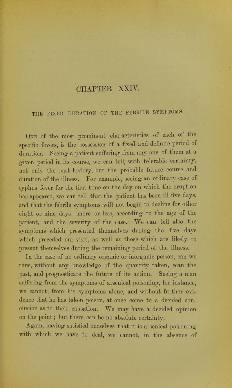 THE FIXED DURATION OF THE FEBRILE SYMPTOMS. One of the most prominent characteristics of each of the specific fevers, is the possession of a fixed and definite period of duration. Seeing a patient suffering from any one of them at a given period in its course, we can tell, with tolerable certainty, not only the past history, but the probable future course and duration of the illness. For example, seeing an ordinary case of typhus fever for the first time on the day on which the eruption has appeared, we can tell that the patient has been ill five days, and that the febrile symptoms will not begin to decline for other eight or nine days—more or less, according to the age of the patient, and the severity of the case. We can tell also the symptoms which presented themselves during the five days which preceded our visit, as well as those which are likely to present themselves during the remaining period of the illness. In the case of no ordinary organic or inorganic poison, can we thus, without any knowledge of the quantity taken, scan the past, and prognosticate the future of its action. Seeing a man suffering from the symptoms of arsenical poisoning, for instance, we cannot, from his symptoms alone, and without further evi- dence that he has taken poison, at once come to a decided con- clusion as to their causation. We may have a decided opinion on the point; but there can be no absolute certainty. Again, having satisfied ourselves that it is arsenical poisoning with which we have to deal, we cannot, in the absence of