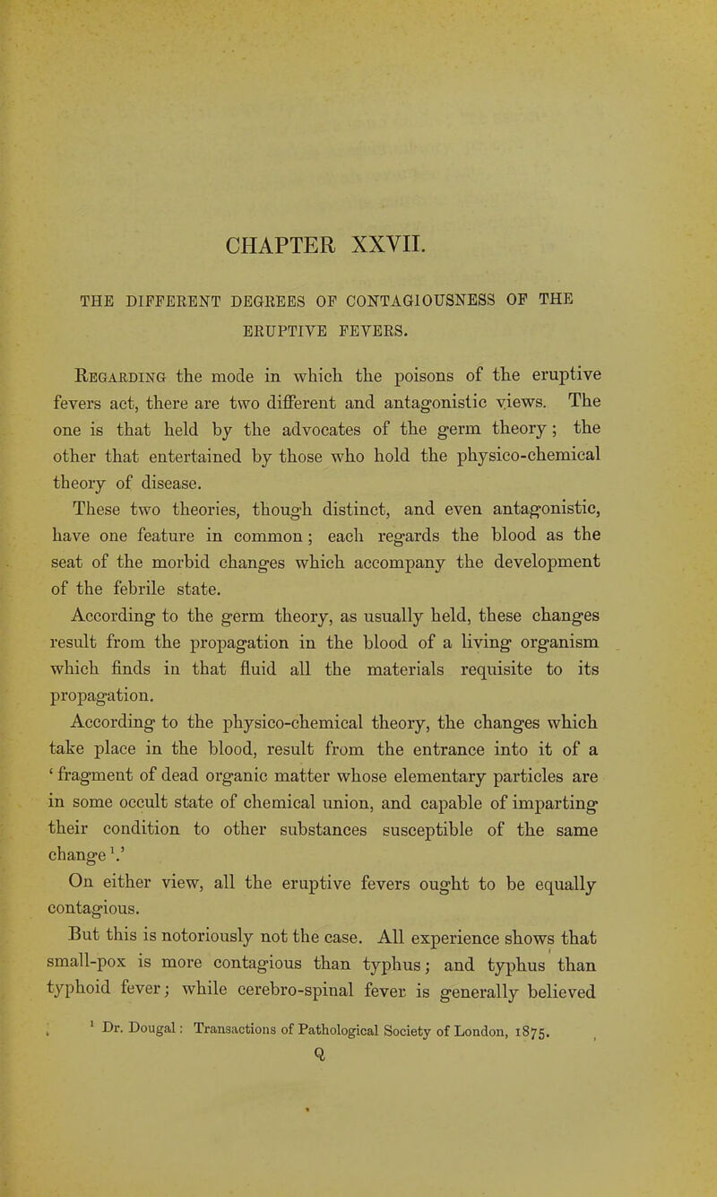 THE DIFFERENT DEGREES OF CONTAGIOUSNESS OF THE ERUPTIVE FEVERS. Regarding the mode in which the poisons of the eruptive fevers act, there are two different and antagonistic views. The one is that held by the advocates of the germ theory; the other that entertained by those who hold the physico-chemical theory of disease. These two theories, though distinct, and even antagonistic, have one feature in common ; each regards the blood as the seat of the morbid changes which accompany the development of the febrile state. According to the germ theory, as usually held, these changes result from the propagation in the blood of a living organism which finds in that fluid all the materials requisite to its propagation. According to the physico-chemical theory, the changes which take place in the blood, result from the entrance into it of a ‘ fragment of dead organic matter whose elementary particles are in some occult state of chemical union, and capable of imparting their condition to other substances susceptible of the same change V On either view, all the eruptive fevers ought to be equally contagious. But this is notoriously not the case. All experience shows that small-pox is more contagious than typhus; and typhus than typhoid fever; while cerebro-spinal fever is generally believed . 1 Dr. Dougal: Transactions of Pathological Society of London, 1875. Q