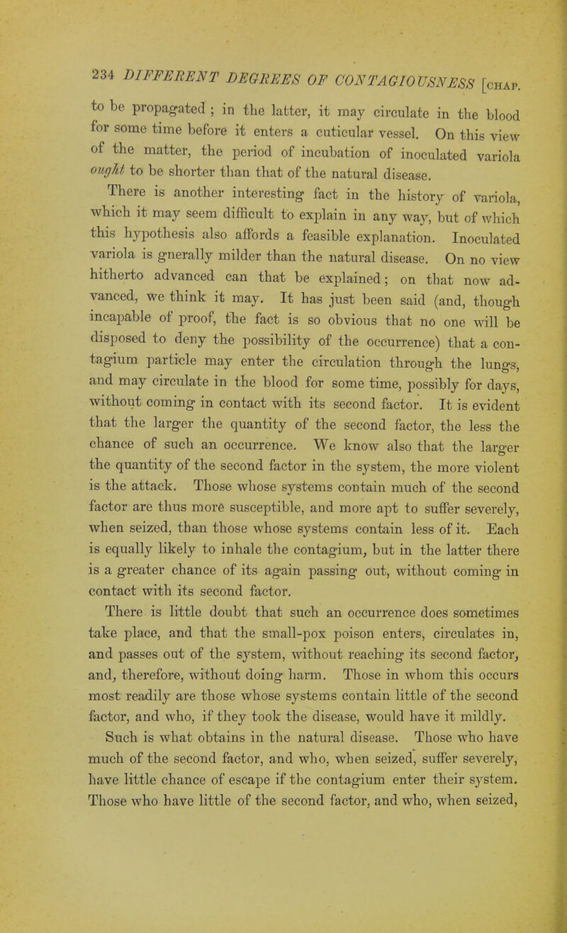 to be propagated ; in the latter, it may circulate in the blood for some time before it enters a cuticular vessel. On this view of the matter, the period of incubation of inoculated variola ought to be shorter than that of the natural disease. There is another interesting fact in the history of variola, which it may seem difficult to explain in any way, but of which this hypothesis also affords a feasible explanation. Inoculated variola is gnerally milder than the natural disease. On no view hitherto advanced can that be explained; on that now ad- vanced, we think it may. It has just been said (and, though incapable of proof, the fact is so obvious that no one will be disposed to deny the possibility of the occurrence) that a con- tagium particle may enter the circulation through the lung's and may circulate in the blood for some time, possibly for days, without coming in contact with its second factor. It is evident that the larger the quantity of the second factor, the less the chance of such an occurrence. We know also that the larger the quantity of the second factor in the system, the more violent is the attack. Those whose systems contain much of the second factor are thus more susceptible, and more apt to suffer severely, when seized, than those whose systems contain less of it. Each is equally likely to inhale the contagium, but in the latter there is a greater chance of its again passing out, without coming in contact with its second factor. There is little doubt that such an occurrence does sometimes take place, and that the small-pox poison enters, circulates in, and passes out of the system, without reaching its second factor, and, therefore, without doing harm. Those in whom this occurs most readily are those whose systems contain little of the second factor, and who, if they took the disease, would have it mildly. Such is what obtains in the natural disease. Those who have much of the second factor, and who, when seized, suffer severely, have little chance of escape if the contagium enter their system. Those who have little of the second factor, and who, when seized,
