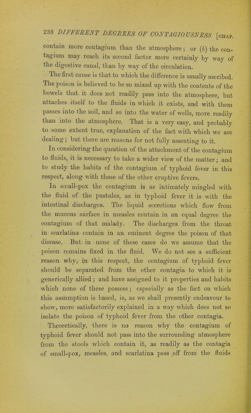 contain more contagium than the atmosphere; or (b) the con- tagium may reach its second factor more certainly by way of the digestive canal, than by way of the circulation. The first cause is that to which the difference is usually ascribed. The poison is believed to be so mixed up with the contents of the bowels that it does not readily pass into the atmosphere, but attaches itself to the fluids in which it exists, and with them passes into the soil, and so into the water of wells, more readily than into the atmosphere. That is a very easy, and probably to some extent tiue, explanation of the fact with which we are dealing; but there are reasons for not fully assenting to it. In considering the question of the attachment of the contagium to fluids, it is necessary to take a wider view of the matter; and to study the habits of the contagium of typhoid fever in this respect, along with those of the other eruptive fevers. In small-pox the contagium is as intimately mingled with the fluid of the pustules, as in typhoid fever it is with the intestinal discharges. The liquid secretions which flow from the mucous surface in measles contain in an equal degree the contagium of that malady. The discharges from the throat in scarlatina contain in an eminent degree the poison of that disease. But in none of these cases do we assume that the poison remains fixed in the fluid. We do not see a sufficient reason why, in this respect, the contagium of typhoid fever should be separated from the other contagia to which it is generically allied ; and have assigned to it properties and habits which none of these possess ; especially as the fact on which this assumption is based, is, as we shall presently endeavour to •show, more satisfactorily explained in a way which does not so isolate the poison of typhoid fever from the other contagia. Theoretically, there is no reason why the contagium of typhoid fever should not pass into the surrounding atmosphere from the stools which contain it, as readily as the contagia of small-pox, measles, and scarlatina pass off from the fluids