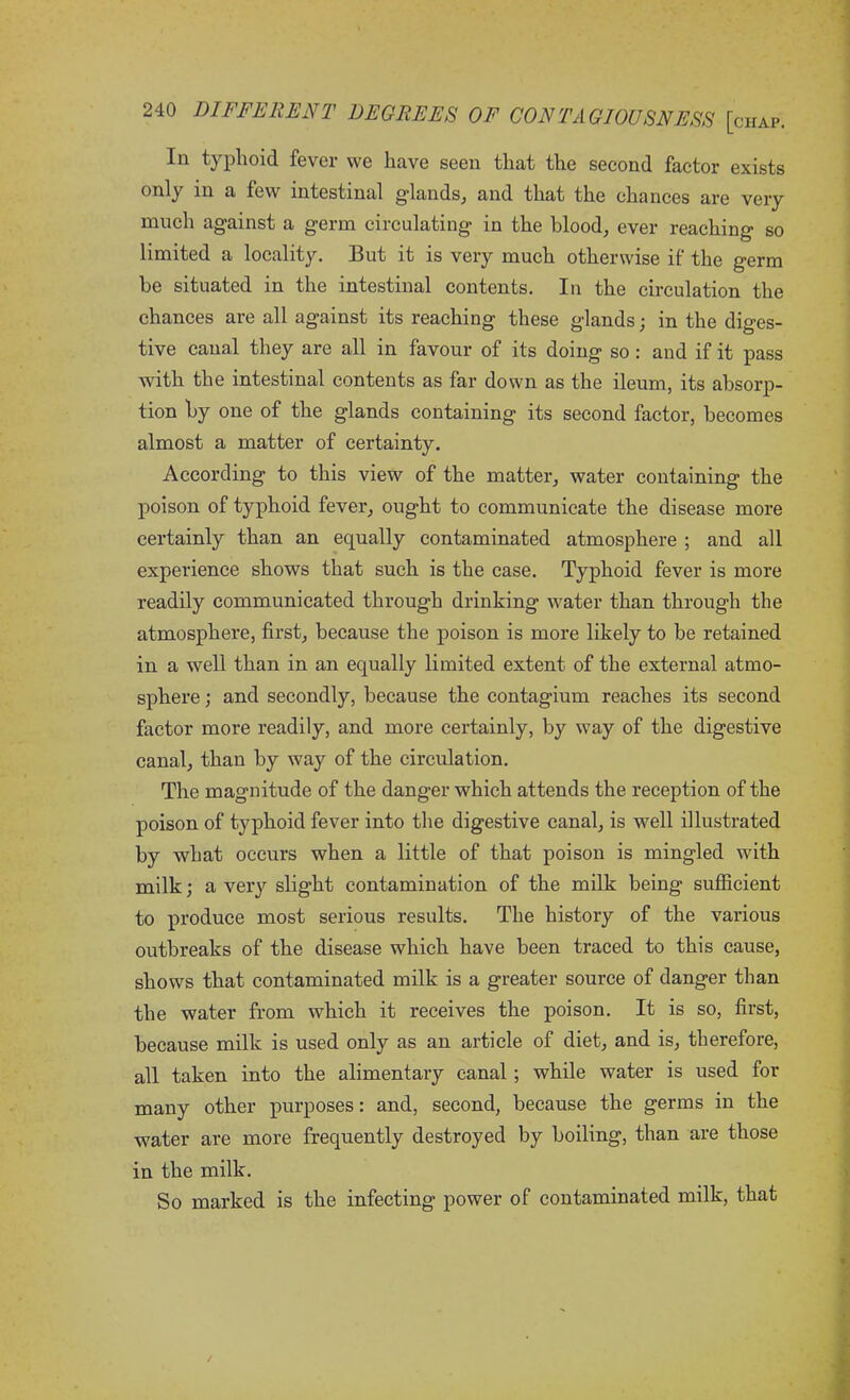 In typhoid fever we have seen that the second factor exists ^ few intestinal glands, and that the chances are very much against a germ circulating in the blood, ever reaching so limited a locality. But it is very much otherwise if the germ be situated in the intestinal contents. In the circulation the chances are all against its reaching these glands; in the diges- tive canal they are all in favour of its doing so : and if it pass with the intestinal contents as far dowm as the ileum, its absorp- tion by one of the glands containing its second factor, becomes almost a matter of certainty. According to this view of the matter, water containing the poison of typhoid fever, ought to communicate the disease more certainly than an equally contaminated atmosphere ; and all experience shows that such is the case. Typhoid fever is more readily communicated through drinking water than through the atmosphere, first, because the poison is more likely to be retained in a well than in an equally limited extent of the external atmo- sphere ; and secondly, because the contagium reaches its second factor more readily, and more certainly, by way of the digestive canal, than by way of the circulation. The magnitude of the danger which attends the reception of the poison of typhoid fever into the digestive canal, is well illustrated by what occurs when a little of that poison is mingled with milk; a very slight contamination of the milk being sufficient to produce most serious results. The history of the various outbreaks of the disease which have been traced to this cause, shows that contaminated milk is a greater source of danger than the water from which it receives the poison. It is so, first, because milk is used only as an article of diet, and is, therefore, all taken into the alimentary canal ; while water is used for many other purposes: and, second, because the germs in the water are more frequently destroyed by boiling, than are those in the milk. So marked is the infecting’ power of contaminated milk, that