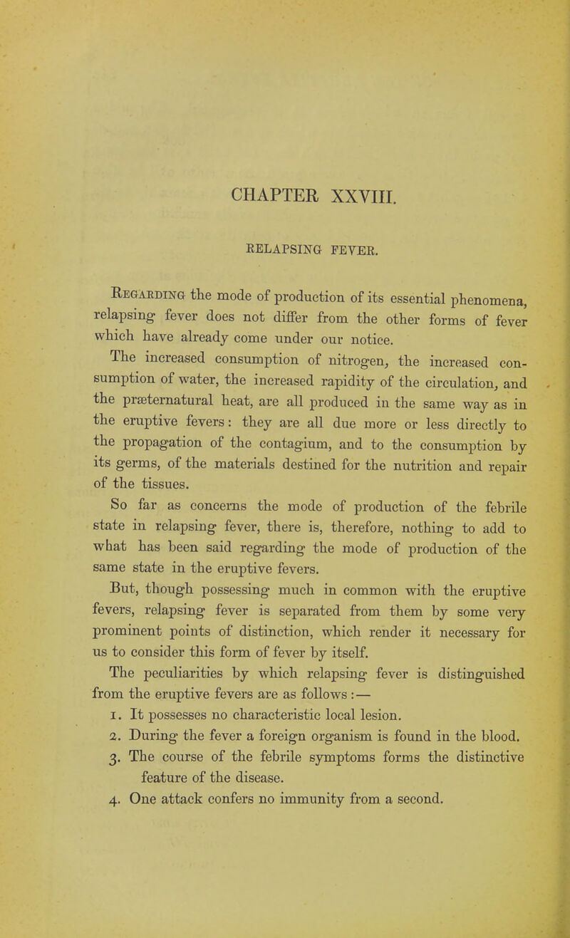 CHAPTER XXVIII. RELAPSING FEYER. Regarding the mode of production of its essential phenomena, relapsing fever does not differ from the other forms of fever which have already come under our notice. The increased consumption of nitrogen, the increased con- sumption of water, the increased rapidity of the circulation, and the prseternatural heat, are all produced in the same way as in the eruptive fevers: they are all due more or less directly to the propagation of the contagium, and to the consumption by its germs, of the materials destined for the nutrition and repair of the tissues. So far as concerns the mode of production of the febrile state in relapsing fever, there is, therefore, nothing to add to what has been said regarding the mode of production of the same state in the eruptive fevers. But, though possessing much in common with the eruptive fevers, relapsing fever is separated from them by some very prominent points of distinction, which render it necessary for us to consider this form of fever by itself. The peculiarities by which relapsing fever is distinguished from the eruptive fevers are as follows: — 1. It possesses no characteristic local lesion. 2. During the fever a foreign organism is found in the blood. 3. The course of the febrile symptoms forms the distinctive feature of the disease. 4. One attack confers no immunity from a second.