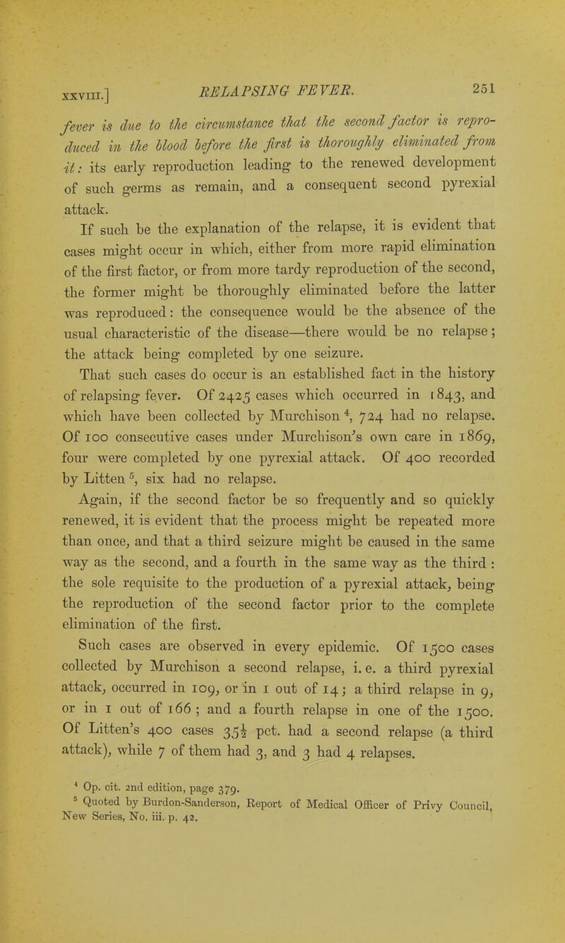 fever is due to the circumstance that the second factor is repro- duced in the blood before the first is thoroughly eliminated from it: its early reproduction leading to the renewed development of such germs as remain, and a consequent second pyrexial attack. If such be the explanation of the relapse, it is evident that cases might occur in which, either from more rapid elimination of the first factor, or from more tardy reproduction of the second, the former might be thoroughly eliminated before the latter was reproduced: the consequence would be the absence of the usual characteristic of the disease—there would be no relapse; the attack being completed by one seizure. That such cases do occur is an established fact in the history of relapsing fever. Of 2425 cases which occurred in 1843, and which have been collected by Murchison4, 724 had no relapse. Of 100 consecutive cases under Murchison's own care in 1869, four were completed by one pyrexial attack. Of 400 recorded by Litten 5, six had no relapse. Again, if the second factor be so frequently and so quickly renewed, it is evident that the process might be repeated more than once, and that a third seizure might be caused in the same way as the second, and a fourth in the same way as the third : the sole requisite to the production of a pyrexial attack, being the reproduction of the second factor prior to the complete elimination of the first. Such cases are observed in every epidemic. Of 1500 cases collected by Murchison a second relapse, i. e. a third pyrexial attack, occurred in 109, or in 1 out of 14; a third relapse in 9, or in 1 out of 166 ; and a fourth relapse in one of the 1500. Of Litten’s 400 cases 35^ pet. had a second relapse (a third attack), while 7 of them had 3, and 3 had 4 relapses. 4 Op. cit. 2nd edition, page 379. Quoted by Burdon-Sanderson, Report of Medical Officer of Privy Council, New Series, No. iii. p. 42.