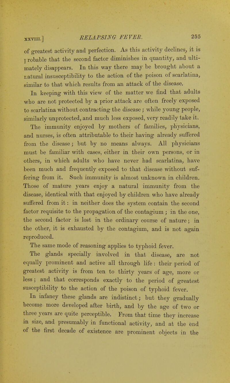 of greatest activity and perfection. As this activity declines, it is ] robable that the second factor diminishes in quantity, and ulti- mately disappears. In this way there may he brought about a natural insusceptibility to the action of the poison of scarlatina, similar to that which results from an attack of the disease. In keeping with this view of the matter we find that adults who are not protected by a prior attack are often freely exposed to scarlatina without contracting the disease ; while young people, similarly unprotected, and much less exposed, very readily take it. The immunity enjoyed by mothers of families, physicians, and nurses, is often attributable to their having already suffered from the disease; but by no means always. All physicians must be familiar with cases, either in their own persons, or in others, in which adults who have never had scarlatina, have been much and frequently exposed to that disease without suf- fering from it. Such immunity is almost unknown in children. Those of mature years enjoy a natural immunity from the disease, identical with that enjoyed by children who have already suffered from it: in neither does the system contain the second factor requisite to the propagation of the contagium ; in the one, the second factor is lost in the ordinary course of nature; in the other, it is exhausted by the contagium, and is not again reproduced. The same mode of reasoning applies to typhoid fever. The glands specially involved in that disease, are not equally prominent and active all through life : their period of greatest activity is from ten to thirty years of age, more or less ; and that corresponds exactly to the period of greatest susceptibility to the action of the poison of typhoid fever. In infancy these glands are indistinct; but they gradually become more developed after birth, and by the age of two or three years are quite perceptible. From that time they increase in size, and presumably in functional activity, and at the end of the first decade of existence are prominent objects in the