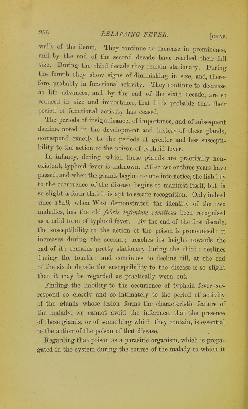 [chap. walls ol the ileum. They continue to increase in prominence, and by the end of the second decade have reached their full size. During the third decade they remain stationary. During the fourth they show signs of diminishing in size, and, there- fore, probably in functional activity. They continue to decrease as life advances, and by the end of the sixth decade, are so reduced in size and importance, that it is probable that their period of functional activity has ceased. The periods of insignificance, of importance, and of subsequent decline, noted in the development and history of these glands, correspond exactly to the periods of greater and less suscepti- bility to the action of the poison of typhoid fever. In infancy, during which these glands are practically non- existent, typhoid fever is unknown. After two or three years have passed, and when the glands begin to come into notice, the liability to the occurrence of the disease, begins to manifest itself, but in so slight a form that it is apt to escape recognition. Only indeed since 1848, when West demonstrated the identity of the two maladies, has the old febris infantum remittens been recognised as a mild form of typhoid fever. By the end of the first decade, the susceptibility to the action of the poison is pronounced : it increases during the second; reaches its height towards the end of it: remains pretty stationary during the third: declines during the fourth: and continues to decline till, at the end of the sixth decade the susceptibility to the disease is so slight that it may be regarded as practically worn out. Finding the liability to the occurrence of typhoid fever cor- respond so closely and so intimately to the period of activity of the glands whose lesion forms the characteristic feature of the malady, we cannot avoid the inference, that the presence of these glands, or of something which they contain, is essential to the action- of the poison of that disease. Regarding that poison as a parasitic organism, which is propa- gated in the system during the course of the malady to which it