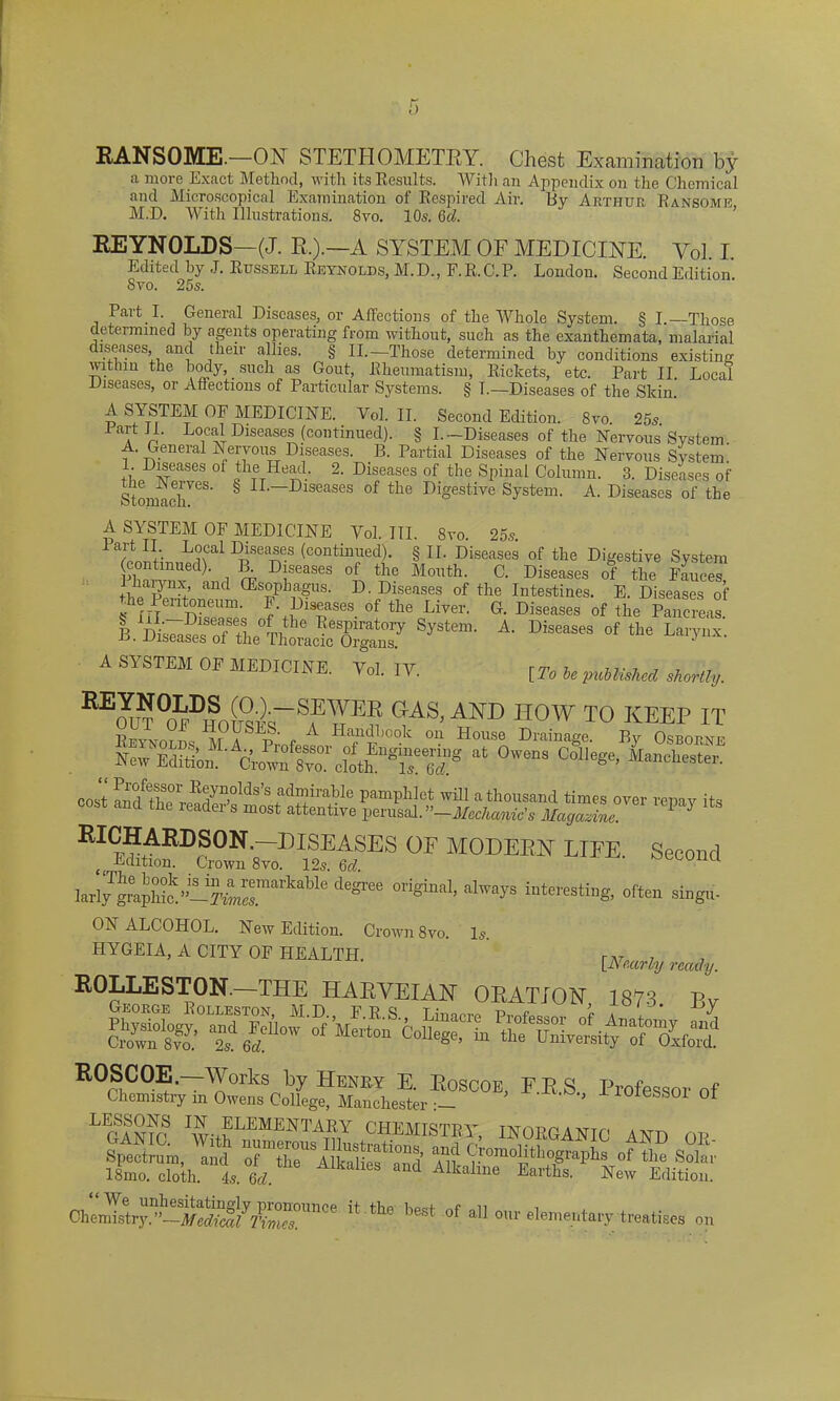 1) RANSOME.—ON STETHOMETRY. Chest Examination by a more Exact Method, with its Results. With an Appendix on the Chemical and Microscopical Examination of Respired Air. By Arthur Ransome M.D. With Illustrations. 8vo. 10s. 6d. REYNOLDS—(J. R,).—A SYSTEM OF MEDICINE. VoL I. Edited by J. Russell Reynolds, M.D., F.R.C.P. London. Second Edition Svo. 25s. Pait I. General Diseases, or Affections of the Whole System. § I.—Those determined by agents operating from without, such as the exanthemata, malarial diseases, and their allies. § II.—Those determined by conditions existing within the body, such as Gout, Rheumatism, Rickets, etc. Part II. Local Diseases, or Affections of Particular Systems. § L—Diseases of the Skin. A SYSTEM OF MEDICINE. Vol. II. Second Edition. Svo. 25s tart II. Local Diseases (continued). § I.—Diseases of the Nervous System A. General Nervous Diseases. B. Partial Diseases of the Nervous System. 1. Diseases of the Head. 2. Diseases of the Spinal Column. 3. Diseases of Stomach*68’ ^ ^-—Diseases of the Digestive System. A. Diseases of the A SYSTEM OF MEDICINE Yol. III. Svo. 25s. lart II Local Diseases (continued). § II. Diseases of the Digestive System (continued). B. Diseases of the Mouth. C. Diseases of the Fauces thhe p3erffnnaild D- Diseases of the Intestines. E. Diseases of the Pentoneum. F. Diseases of the Liver. G. Diseases of the Pancreas. E. SySteI”' A' °f ‘ie La,'yX' A SYSTEM OF MEDICINE. Yol. ,v. [To ie puUMee, skertly. GAS> AND H0W T0 KEEP IT ReyLo?^ r A Haudl,ook on House Drainage. By Osborne Now Effli AWSrcfothEngSe'«s at 0w“S College’ *»*«”■ ~ ™ita 0F M0DEEN LIEE- Secoud I.ri7g“«pU^;lr™”kable *** °rigin1’ ahvV= interesting, often sing,,. ON ALCOHOL. New Edition. Crown 8vo Is HYGEIA, A CITY OF HEALTH. ' pearly rea„y. ROLLESTON —THE HARVEIAN ORATION, 1873 By ROSCOE.—WmFs by Henry E. Roscoe, FRS Professor of Chemistry in Owens College, Manchester ’ lOiesSOl Ot LEGANfc WitbLEMENTATDY CH.EMISTRY, INORGANIC AND OP- Spectrum, and of^hr^kalief^nd ^laplllT °f .Solar 18mo. cloth. 4s. 6d. kaline Earths. New Edition. Che„^YdSSJ7CmmCe *** bCet of •» •» treatises on