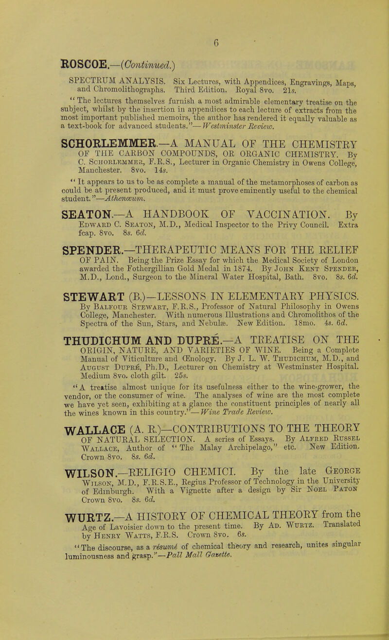 G ROSCOE.—(Continued.) SPECTRUM ANALYSIS. Six Lectures, with Appendices, Engravings, Maps and Chromolithographs. Third Edition. Royal 8vo. 21s. ‘ ‘ The lectures themselves furnish a most admirable elementary treatise on the subject, whilst by the insertion in appendices to each lecture of extracts from the most important published memoirs, the author has rendered it equally valuable as a text-book for advanced students.”—Westminster Review. SCHORLEMMER — A MANUAL OF THE CHEMISTRY OF THE CARBON COMPOUNDS, OR ORGANIC CHEMISTRY. By C. Schorlemmer, F.R.S., Lecturer in Organic Chemistry in Owens College, Manchester. 8vo. 14s. “ It appears to us to be as complete a manual of the metamorphoses of carbon as could be at present produced, and it must prove eminently useful to the chemical student. ”—Athenaeum. SEATON.—A HANDBOOK OF VACCINATION. By Edward C. Seaton, M.D., Medical Inspector to the Privy Council. Extra fcap. 8vo. 8s. 6cl. SPENDER—THERAPEUTIC MEANS FOR THE RELIEF OF PAIN. Being the Prize Essay for which the Medical Society of London awarded the Fothergillian Gold Medal in 1874. By John Kent Spender, M.D., Lond., Surgeon to the Mineral Water Hospital, Bath. 8vo. 8s. Gel. STEWART (B.)—LESSONS IN ELEMENTARY PHYSICS. By Balfour Stewart, F.R.S., Professor of Natural Philosophy in Owens College, Manchester. With numerous Illustrations and Chromolithos of the Spectra of the Sun, Stars, and Nebulae. New Edition. 18mo. 4s. Gd. THUDICHUM AND DUPRE.—A TREATISE ON THE ORIGIN, NATURE, AND VARIETIES OF WINE. Bemg a Complete Manual of Viticulture and CEuology. By J. L. W. Thudichum, M.D., and August Dupre, Ph.D., Lecturer on Chemistry at Westminster Hospital. Medium 8vo. cloth gilt. 25s. “A treatise almost unique for its usefulness either to the wine-grower, the vendor, or the consumer of wine. The analyses of wine are the most complete we have yet seen, exhibiting at a glance the constituent principles of nearly all the wines known in this country.”— Wine Trade Revieiv. WALLACE (A. R.)—CONTRIBUTIONS TO THE THEORY OF NATURAL SELECTION. A series of Essays. By Alfred Russel Wallace, Author of “ The Malay Archipelago,” etc. New Edition. Crown 8vo. 8s. 6d. WILSON—RELIGIO CHEMICI. By the late George Wilson, M.D., F.R.S.E., Regius Professor of Technology in the University of Edinburgh. With a Vignette after a design by Sir Noel Paton Crown 8vo. 8s. Gd. WURTZ.—A HISTORY OF CHEMICAL THEORY from the Age of Lavoisier down to the present time. By Ad. Wurtz. Translated by Henry Watts, F.R.S. Crown 8vo. 6s. “The discourse, as a resumd of chemical theory and research, unites singular luminousness and grasp.”—Pall Mall Gazette.