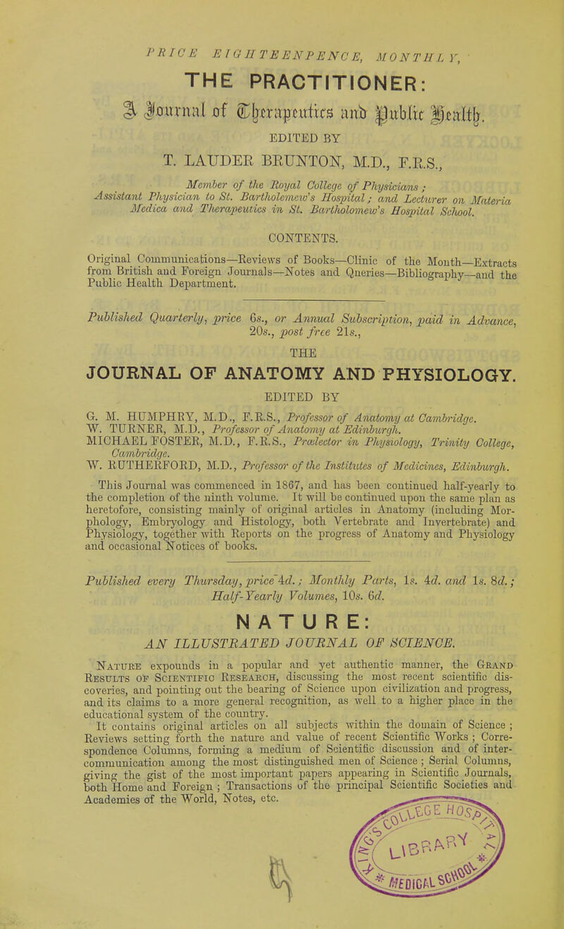 PRICE EIGHT EENPENCE, MONTHLY, THE PRACTITIONER: % Jiournnl of ^Ijcriipcutks uub |Jub(ic g^alfjr. EDITED BY T. LAUDER BRUNTON, M.D., F.R.S., Member of the Royal College of Physicians ; Assistant Physician to St. Bartholomew's Hospital; and Lecturer on Materia Mcdica and Therapeutics in St. Bartholomew's Hospital School. CONTENTS. Original Communications—Reviews of Books—Clinic of the Month—Extracts from British and Foreign Journals—Notes and Queries—Bibliography—and the Public Health Department. Published Quarterly, price 6s., or Annual Subscription, paid in Advance, 20s., post free 21s., THE JOURNAL OF ANATOMY AND PHYSIOLOGY. EDITED BY G. M. HUMPHRY, M.D., F.R.S., Professor of Anatomy at Cambridge. W. TURNER, M.D., Professor of Anatomy at Edinburgh. MICHAEL FOSTER, M.D., F.R.S., Prcelector in Physiology, Trinity College, Cambridge. ~W. RUTHERFORD, M.D., Professor of the Institutes of Medicines, Edinburgh. This Journal was commenced in 1867, and has been continued half-yearly to the completion of the ninth volume. It will be continued upon the same plan as heretofore, consisting mainly of original articles in Anatomy (including Mor- phology, Embryology and Histology, both Vertebrate and Invertebrate) and Physiology, together with Reports on the progress of Anatomy and Physiology and occasional Notices of books. Published every Thursday, price 4d.; Monthly Parts, Is. 4d. and Is. 8d.; Half-Yearly Volumes, 10s. 6d. NATURE: AN ILLUSTRATED JOURNAL OF SCIENCE. Nature expounds in a popular and yet authentic manner, the Grand Results of Scientific Research, discussing the most recent scientific dis- coveries, and pointing out the bearing of Science upon civilization and progress, and its claims to a more general recognition, as well to a higher place in the educational system of the country. It contains original articles on all subjects within the domain of Science ; Reviews setting forth the nature and value of recent Scientific Works ; Corre- spondence Columns, forming a medium of Scientific discussion and of inter- communication among the most distinguished men of Science ; Serial Columns, giving the gist of the most important papers appearing in Scientific Journals,