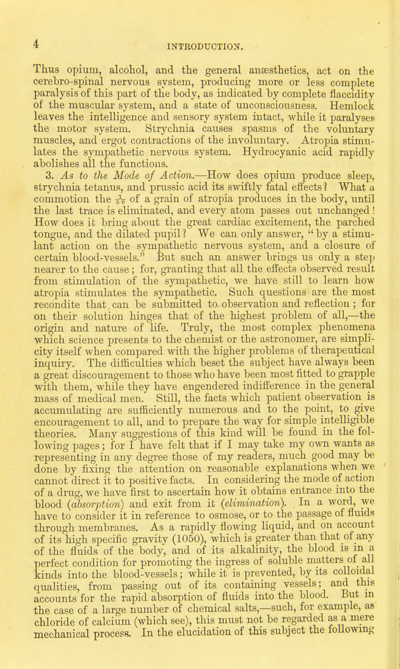 Thus opium, alcohol, and the general ansesthetics, act on the cerebro-spinal nervous system, producing more or less complete paralysis of this part of the body, as indicated by complete flaccidity of the muscular system, and a state of unconsciousness. Hemlock leaves the intelligence and sensory system intact, while it paralyses the motor system. Strychnia causes spasms of the voluntary muscles, and ergot contractions of the involmitary. Atropia stimu- lates the sympathetic nervous system. Hydrocyanic acid rapidly abolishes all the functions. 3. As to the Mode of Action.—How does opium produce sleep, strychnia tetanus, and prussic acid its swdftly fatal effects 1 What a commotion the of a grain of atropia produces in the body, untO the last trace is eliminated, and every atom passes out unchanged ! How does it bring about the great cardiac excitement, the parched tongue, and the dilated pupil? We can only answer, “by a stimu- lant action on the sympathetic nervous system, and a closure of certain blood-vessels.” But such an answer brings us only a ste]j nearer to the cause; for, gi’anting that all the effects observed result from stimulation of the sympathetic, we have still to learn how atropia stimulates the sympathetic. Such questions are the most recondite that, can be submitted to. observation and reflection ; for on their solution hinges that of the highest problem of all,—the origin and nature of life. Truly, the most complex phenomena which science presents to the chemist or the astronomer, are simpli- city itself when compared with the higher problems of therapeutical inquiry. The difficulties which beset the subject have always been a great discouragement to those who have been most fitted to grapple with them, while they have engendered indifference in the general mass of medical men. Still, the facts which patient observation is accumidating are sufficiently numerous and to the point, to ^ve encouragement to all, and to prepare the way for simple intelligible theories. Many suggestions of this kind will be found in the fol- lowing pages ; for I have felt that if I may take my own wants as representing in any degree those of my readers, much good may be done by fixing the attention on reasonable explanations when we cannot direct it to positive facts. In considering the mode of action of a drug, we have first to ascertain how it obtains entrance into the blood (absorption) and exit from it (elimination). In a word, we have to consider it in reference to osmose, or to the passage of fluids through membranes. As a rapidly flowing liquid, and on account of its high specific gravity (1050), which is ^eater than that of any of the fluids of the body, and of its alkalimty, the blood is in a perfect condition for promoting the ingress of soluble matters of all kinds into the blood-vessels; while it is prevented, by its coUoidal qualities, from passing out of its containing vessels; and this accounts for the rapid absorption of fluids into the blood. But m the case of a large number of chemical salts,—such, for example, as chloride of calcium (which see), this must not be regarded as a mere mechanical process. In the elucidation of this subject the following