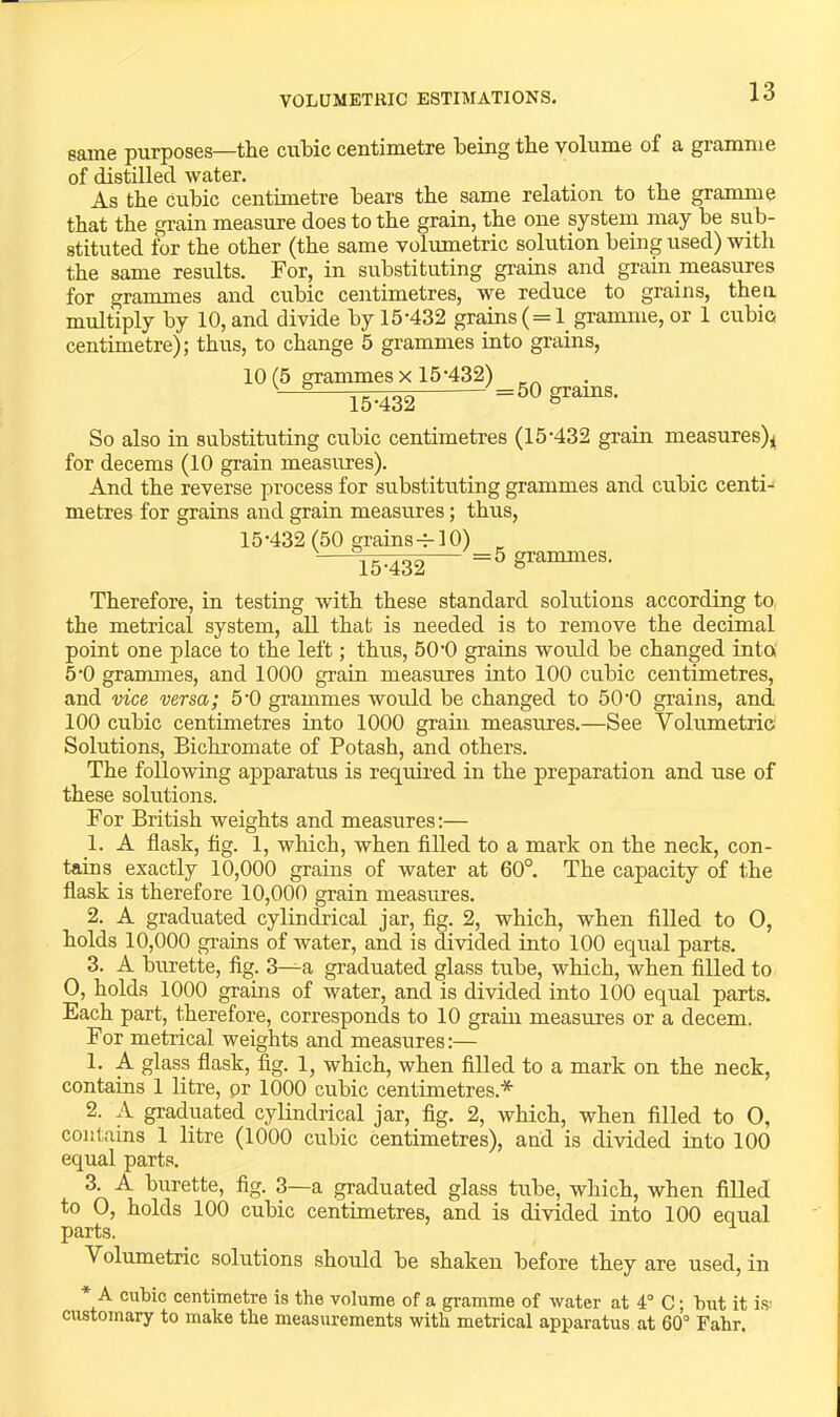 VOLUMETRIC ESTIMATIONS. same purposes—the cubic centimetre being the volume of a gramme of distilled water. As the cubic centimetre bears the same relation to the gramme that the grain measure does to the grain, the one system may be sub- stituted for the other (the same volumetric solution being used) with the same results. For, in substituting grains and grain measures for grammes and cubic centimetres, we reduce to grains, then multiply by 10, and divide by 15-432 grains ( = 1 gramme, or 1 cubic, centimetre); thus, to change 5 grammes into grains, 10(5 grammes X 15-432) 15-432 So also in substituting cubic centimetres (15-432 grain measures),i for decerns (10 grain measures). And the reverse process for substituting grammes and cubic centi^ metres for grains and grain measures; thus, 15-432 (50 grains-7-10) 15-432 = 5 grammes. Therefore, in testing with these standard solutions according to, the metrical system, all that is needed is to remove the decimal point one place to the left; thus, 50-0 grains would be changed into 5-0 grammes, and 1000 grain measures into 100 cubic centimetres, and vice versa; 5-0 grammes would be changed to 50-0 grains, and 100 cubic centimetres into 1000 grain measures.—See Volumetric Solutions, Bichromate of Potash, and others. The following apparatus is requii-ed in the preparation and use of these solutions. For British weights and measures:— 1. A flask, fig. 1, which, when fiUed to a mark on the neck, con- tains exactly 10,000 grains of water at 60°. The capacity of the flask is therefore 10,000 grain measures. 2. A graduated cylindrical jar, fig. 2, which, when filled to 0, holds 10,000 gi-ains of water, and is divided into 100 equal parts. 3. A burette, fig. 3—a graduated glass tube, which, when filled to 0, holds 1000 grains of water, and is divided into 100 equal parts. Each part, therefore, corresponds to 10 grain measures or a decern. For metrical weights and measures:— 1. A glass flask, fig. 1, which, when filled to a mark on the neck, contains 1 litre, pr 1000 cubic centimetres.* 2. A graduated cylindrical jar, fig. 2, which, when filled to O, contains 1 litre (1000 cubic centimetres), and is divided into 100 equal parts. 3. A burette, fig. 3—a graduated glass tube, which, when filled to 0, holds 100 cubic centimetres, and is divided into 100 equal parts. Volumetric solutions should be shaken before they are used, in * A cubic centimetre is the volume of a gramme of water at 4° C; but it i.S! customary to make the measurements with metrical apparatus at 60° Fahr.