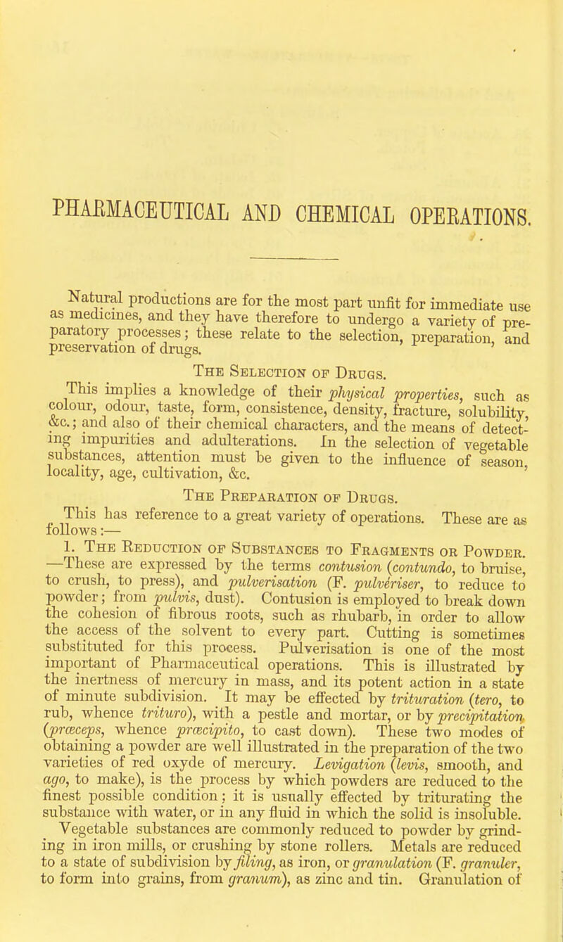 PHAEMACEUTICAL AND CHEMICAI OPEBATIONS. Natoal productions are for the most part unfit for immediate use as medicines, and they have therefore to undergo a variety of pre- paratory processes; these relate to the selection, preparation and preservation of drugs. The Selection of Drugs. This implies a knowledge of their physical properties, such as colour, odoui-, taste, form, consistence, density, fracture, solubility &c.; and also of their chemical characters, and the means of detect- ing impurities and adulterations. In the selection of vegetable substances, attention must he given to the influence of season locality, age, cultivation, &c. ’ The Preparation op Drugs. This has reference to a great variety of operations. These are as follows:— 1. The Eeduction op Substances to Fragments or Powder. These are expressed by the terms contusion (contundo, to bruise, to crush, to press), and pulverisation (F. pulveriser, to reduce to powder; from pulvis, dust). Contusion is employed to break down the cohesion of fibrous roots, such as rhubarb, in order to allow the access of the solvent to every part. Cutting is sometimes substituted for this process. Pulverisation is one of the most important of Pharmaceutical operations. This is illustrated by the inertness of niCTcury in mass, and its potent action in a state of minute subdivision. It may he effected by trituration (tero, to rub, whence trituro), with a pestle and mortar, or by precipitation, {prceceps, whence prmcipito, to cast down). These two modes of obtaining a powder are well illustrated in the preparation of the two varieties of red oxyde of mercury. Levigation (levis, smooth, and ago, to make), is the process by which powders are reduced to the finest possible condition: it is usually effected by triturating the substance with water, or in any fluid in which the solid is insoluble. Vegetable substances are commonly reduced to powder bv grind- ing in iron nulls, or crushing by stone roUers. Metals are reduced to a state of subdivision by filing, as iron, or granulation (F. gramUer, to form into grains, from granum), as zinc and tin. Granulation of